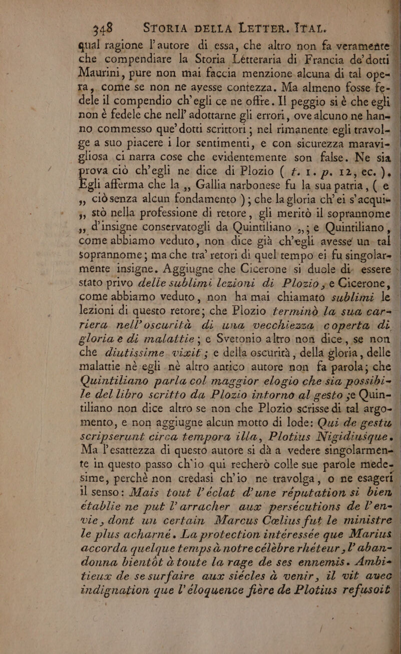 qual ragione l’autore di essa, che altro non fa veramente. che compendiare la Storia Létteraria di. Francia de’ dotti | Maurini, pure non mai faccia menzione alcuna di tal ope= ra, come se non ne avesse contezza. Ma almeno fosse fe- dele il compendio ch'egli ce ne offre. Il peggio si è che egli non è fedele che nell’ adottarne gli errori, ove alcuno ne han» | no commesso que? dotti scrittori ; nel rimanente egli travol- ge a suo piacere 1 lor sentimenti, e con sicurezza maravi- | gliosa ci narra cose che evidentemente son false. Ne sia | prova ciò ch’egli ne dice di Plozio ( f. 1. p. 12; ec.) | Egli afferma che la ,, Gallia narbonese fu la sua patria, (. e s, ciòsenza alcun fondamento ); che lagloria ch'ei s'acqui» ;, stò nella professione di retore, gli meritò il soprannome ss d’insigne conservatogli da Quintiliano ,,j e (Quintiliano, come abbiamo veduto, non. dice già ch'egli avesse un. tal. soprannome; ma che tra’ retori di quel tempo ei fu singolar» mente insigne. Aggiugne che Cicerone si duole di. essere stato privo delle sublimi lezioni di Plozio ye Cicerone, come abbiamo veduto, non ha mai chiamato sublimi le lezioni di questo retore; che Plozio terminò la sua car= riera nell’oscurità di una vecchiezza coperta di. gloria è di malattie; e Svetonio altro non dice, se non che diutissime vixit; e della oscurità, della gloria, delle malattie nè egli nè altro antico autore non fa parola; che Quintiliano parla col maggior elogio che:sia possibi le del libro scritto da Plozio intorno al gesto se Quin- tiltano non dice altro se non che Plozio scrisse di tal argo- mento, e non aggiugne alcun motto di lode: Qui de gesti scripserunt circa tempora illa, Plotius Nigidiusque. Ma l'esattezza di questo autore si dà a vedere singolarmen=. te in questo passo ch'io qui recherò colle sue parole mede= sime, perchè non credasi ch'io ne travolga, o ne esageri. il senso: Mais tout l’éclat d’une réputation si bien etablie ne put l’arracher aux persécutions de Ven vie, dont un certain Marcus Celiuws fut le ministre le plus acharné . La protection intéressée que Marius accorda quelque temps à notrecélèbre rheteur,l aban- donna bientòt è toute la rage de ses ennemis. Ambi- tieux de sesurfaire aux siécles à venir, il vit auec indignation que l’eloquence fière de Plotius refusoit. e