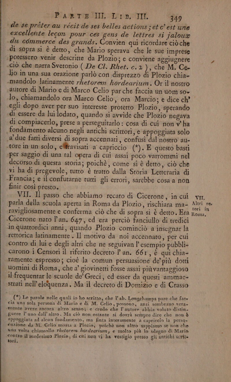 | PARTE II Lis, II 349 de se préter au récit de ses belles actions j et c est une excellehte lecon pour ces gens de lettres si jaloux du commerce des grands. Convien qui ricordare ciò che di sopra si è detto, che Mario sperava che le sue imprese ‘potessero venir descritte da Plozio; e conviene aggiugnere «ciò che inarra Svetonio ( De CI. Rhet. c. 2 ), che M. Ce. lio in una sua orazione parlò con \disprezzo di Plozio chia- -mandolo latinamente rhetorem hordearium. Or il nostro autore di Mario e di Marco Celio par che faccia un om so+ lo, chiamandolo ora Marco Celio, ora Marcio; e dice ch’ egli dopo aver per suo interesse protetto Plozio, sperando di essere da lui lodato, quando si avvide che Plozio negava di compiacerlo, prese a perseguitarlo : cosa di cui non v'ha fondamento alcuno negli antichi scrittori, e appoggiata solo 1a due fatti diversi di sopra accennati, confusi dal nostro au- «tore in un solo, elliravisati a capriccio (*). E questo basti ‘per saggio di una tal opera di cui assai poco varrommi nel decorso di questa storia; poichè, come si è detto, ciò che vi ha di pregevole, tutto è tratto dalla Storia Letteraria di -Francia; e il confutarne tutti gli errori, sarebbe cosa a non finir così presto. VII. Il passo che abbiamo recato di Cicerone, in cui parla della scuola aperta in Roma da Plozio, rischiara ma- ravigliosamente e conferma ciò che di sopra si è detto. Era -Cicerone nato l'an. 647, ed era perciò fanciullo di tredici In quattordici anni, quando Plozio cominciò a insegnar la rettorica latinamente . Il motivo da noi accennato, per cui contro di lui e degli altri che ne seguivan l'esempio pubbli carono i Censori il riferito decreto l'an. 661, è qui chia- ramente espresso ; cioè la comun persuasione de’ più dotti uomini di Roma, che a’ giovinetti fosse assai più vantaggiosa 11 frequentar le scuole de Greci, ed esser da questi ammae- strati nell’eloquenza. Ma il decreto di Domizio e di Crasso (*) Le parole nelle quali io ho scritto, che lab. Lengchamps pare che fac= cia una sola persona di Mario e di M. Celio, possono, anzi sembrano vera» mente avere ancora altro senso; e credo che V autore abbia voluto distin- guere l’uno dall’ altro. Ma ciò non ostante si dovrà sempre dire che non è appoggiata ad alcun fondamento, ma finta interamente a capriccio la persa- cuzione da M. Gelio mossa a Plozio; poichè non altro sappiamo se non che una volta chiamollo rhetorem hordearium, e molto più lo sdegno di Mario contro il medesimo Plozie, di cui non vi ha vestigio presso gli antichi scrita tori, VII. Altri re. tori it Roma,