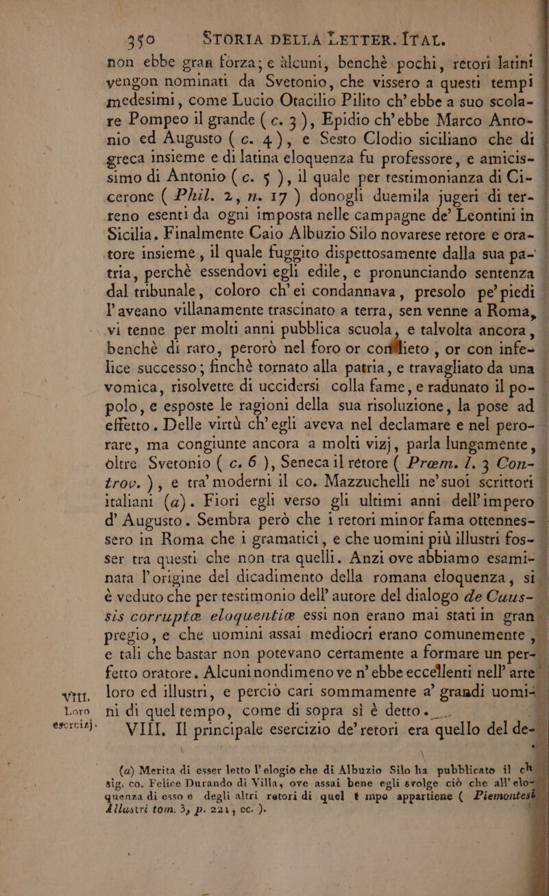 Loro @scrciz). 350 STORIA DELLA LETTER. ÎTAL. non ebbe gran forza; e àlcuni, benchè pochi, rétori latini vengon nominati da Svetonio, che vissero a questi tempi | medesimi, come Lucio Otacilio Pilito ch’ebbe a suo scola- re Pompeo il grande ( c. 3), Epidio ch’ebbe Marco Anto- nio ed Augusto ( c. 4), e Sesto Clodio siciliano che di . greca insieme e di latina eloquenza fu professore, e amicis- simo di Antonio ( c. 5 ), il quale per testimonianza di Ci- cerone ( Phil. 2, n. 17 ) donogli duemila jugeri ‘di ter- reno esenti da ogni imposta nelle campagne de’ Leontini in | Sicilia. Finalmente Caio Albuzio Silo novarese retore e ora- | 4 tore insieme, il quale fuggito dispettosamente dalla sua pa- | tria, perchè essendovi egli edile, e pronunciando sentenza | dal tribunale, coloro ch’ei condannava, presolo pe’ piedi | laveano villanamente trascinato a terra, sen venne a Roma, — vi tenne per molti anni pubblica scuola, e talvolta ancora, — benchè di raro, perorò nel foro or sità , or con infe= lice successo; finchè tornato alla patria, e travagliato da una — vomica, risolvette di uccidersi colla fame, e radunato il po- — polo, e esposte le ragioni della sua risoluzione, la pose ad effetto. Delle virtù ch'egli aveva nel declamare e nel pero- rare, ma congiunte ancora a molti vizj, parla lungamente, oltre. Svetonio ( c. 6 ), Seneca il retore ( Prem. 7. 3 Con-. trov.), e tra’ moderni il co. Mazzuchelli ne’ suoi scrittori italiani (4). Fiori egli verso gli ultimi anni. dell'impero | d’ Augusto . Sembra però che i retori minor fama ottennes- || sero in Roma che i gramatici, e che uomini più illustri fos- | ser tra questi che non tra quelli. Anzi ove abbiamo esami- nata l'origine del dicadimento della romana eloquenza, si. è veduto che per testimonio dell’ autore del dialogo de Cuus- sis corrupta eloquentie essi non erano mai stati in gran pregio, e che uomini assai mediocri erano comunemente , e tali che bastar non potevano certamente a formare un per- fetto oratore. Alcuninondimeno ve n’ ebbe eccellenti nell’ arte | loro ed illustri, e perciò cari sommamente a’ grandi uomi ni di queltempo, come di sopra sì è detto. _. i VIII, Il principale esercizio de’ retori era quello del de- | Pesi e a > ri der) RT n RR 3 i i \ (a) Merita di esser letto l'elogio che di Albuzio Silo ha pubblicato il cho sig. co. Felice Durando di Villa, ove assai bene egli svolge ciò che all’ elo= quenza di esso e degli altri retori di quel t mpo appartiene ( Piemontest dllustri tom. 3, p. 221, ec. ). 03