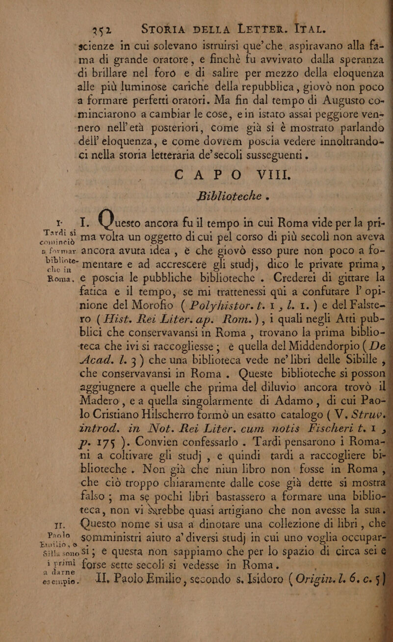 XL TI. Paola 252 STORIA DELLA LETTER. tu. ‘scienze in cui solevano istruirsi que’ che aspiravano alla fa- ma di grande oratore, e finchè fu avvivato dalla speranza di brillare nel foro e di salire per mezzo della eloquenza alle più luminose cariche della repubblica, giovò non poco | a formare perfetti oratori. Ma fin dal tempo di Augusto co- | «minciarono a cambiar le cose, ein istato assai peggiore ven» | ‘nero nell'età posteriori, come già si è mostrato parlando | dell’ eloquenza, e come doviem poscia vedere innoltrando» | ci nella storia letteraria de’ secoli susseguenti. | CA PO VIIL 4 ° Biblioteche . I I. Lio ancora fu il tempo in cui Roma vide per la pri- ma volta un oggetto di cui pel corso di più secolì non aveva | mentare e ad accrescere gli studj, dico le private prima, fatica e il tempo, se mi trattenessi qui a confutare Î' opi- nione del Morofio ( Polyhistor.t. 1, 4. 1.) e del Falste-. ro ( Hist. Rei Liter. ap. Rom.),i quali negli Atti pub- | blici che conservavansi in Roma , trovano la prima biblio- | teca che ivi si raccogliesse; è quella del Middendorpio ( De | Acad. l. 3) che una biblioteca vede ne’ libri delle Sibille , | che conservavansi in Roma. Queste biblioteche si posson. aggiugnere a quelle che prima del diluvio ancora trovò il’ adero, e a quella singolarmente di Adamo, di cui Pao-, lo Cristiano Hilscherro formò un esatto catalogo ( V. Struvs zntrod. in Not. Rei Liter. cum notis Fischeri t,1 Pi pP- 175 ). Convien confessarlo . Tardi pensarono 1 Roma, ni a coltivare gli studj, e quindi tardi a raccogliere bi. blioteche. Non già che niun libro non' fosse in Roma, che ciò troppo chiaramente dalle cose già dette si mostra” falso; ma se pochi libri bastassero a formare una biblio=. teca, non vi Sxrebbe quasi artigiano che non avesse la sua.) Questo nome si usa a dinotare una collezione di libri, che somministri aiuto a’ diversi studj in cui uno voglia occupar: