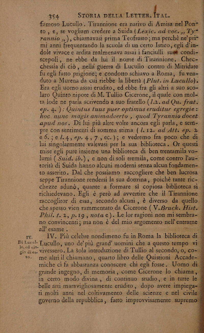 fimoso Lucullo. Tirannione era nativo di Amisa nel Pon® to, e, se vogliam credere a Suida ( Lezie. ad voc.,, Ty rannio 4); chiamavasi prima Teofrasto ; ma perchè ne? pri mi anni frequentando la scuola di un certo Istieo , egli d’in- dole vivace e ardita malmenava assai i fanciulli. sug condi» scepoli, ne ebbe da lui il nome di Tirannione. Chec- chessia di ciò, nella guerra di Lucullo contro di Mitridate” fu egli fatto prigione; e condotto schiavo a Roma, fu ven- duto a Murena da cui riebbe la libertà ( PZ. in. bardlio)s Era egli uomo assai erudito, ed ebbe fra gli altri a suo sco- laro Quinto nipote di M, Tullio Cicerone, il quale con mol- ta lode ne parla scrivendo a suo fratello (/.2. ad Qu. frat. ep. 4. ): Quintus tuus puer optimus eruditur egregie : hoc nunc magis animadiert o, quod Tyrannio docet apud nos. Di lui più alere volte ancora egli parla, e sent- pre con sentimenti di somma stima (/.12. ad Att. ep. ® e 6.; e l.4,6P.4,7,€c.); e vedremo fra poco che di lui singolarmente valevasi per la sua biblioteca. Or questi mise egli pure insieme una biblioteca di ben trentamila vo- lumi ( Suid. ib.) , e non di soli tremila, come contro l’au- torità di Suida hanno alcuni moderni senza alcun fondamen-. to asserito. Dal che possiamo raccogliere che ben lucrosa seppe Tirannione rendersi la sua dottrina, poichè tante ric- chezze adunò, quante a formare sì copiosa biblioteca si | richiedevano. Egli è però ad avvertire che il Tirannione | raccoglitor di essa, secondo alcuni, è diverso da quello. | che spesso vien Liimestaso da-Oicellonie ( V.Bruck. Hist. Phil. t. 2, p.19 , nota e). Le lor ragioni non mi sembra- i no convincenti; ma non è del mio argomento nell’ entrarne all'esame. it; IV. IV. Più celebre nondimeno fu in Roma la biblioteca di. Di Luc:!- Lucullo, uno de’ più grand’ uomini che a questo tempo vi | gio dies vivessero. La sola introduzione di Tullio al secondo, 0, co-.| so, me altri il chiamano, quarto libro delle Quistioni Accade- È miche ci fa abbastanza conoscere chi egli fosse. Uomo di... > grande ingegno, di memoria, come Cicerone lo chiama, in certo modo divina, di continuo studio, e in tutte le | belle arti maravigliosamente erudito, dopo avere impiega | ti molti anni nel coltivamento delle scienze e nel civile. governo della repubblica, fatto improvvisamente supremo