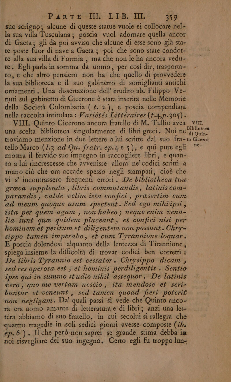 suo scrigno; alcune di queste statue vuole ei collocare nel- la sua villa Tusculana; poscia vuol adornare quella ancor di Gaeta; gli dà poi avviso che alcune di esse sono già sta- te poste fuor di nave a Gaeta ; -poi che sono state condot- te alla sua villa di Formia, ma che non le ha ancora vedu- te. Egli parla insomma da uomo, per così dir, trasporta- to, e che altro pensiero non ha che quello di provvedere la sua biblioteca e il suo gabinetto di somiglianti antichi ornamenti. Una dissertazione dell’ erudito ab. Filippo Ve- nuti sul gabinetto di Cicerone è stata inserita nelle Memorie della Società Colombaria ( #. 2), e poscia compendiata nella raccolta intitolata: Variétés Littéraires(t.4,p.395)- VIII. Quinto Cicerone ancora fratello di M. Tullio avea vur. una scelta biblioteca singolarmente di libri greci. Noi Uta, der troviamo menzione in due lettere a lui scritte dal suo fra-to Cicero: tello Marco (1.3 ad Qu. fratr. ep.4 € 5), € qui pure egli °° mostra il fervido suo impegno in raccogliere libri, e quan- to a lui rincrescesse che avvenisse allora ne’ codici scritti a mano ciò che ora accade spesso negli stampati, cioè che vi s’ incontrassero frequenti errori. De bibliotheca tua: greca supplenda , libris commutandis, latinis com- parandis , valde velim ista confici , prasertim cum ad meum quoque usum spectent. Sed ego mihiipsi; ista per quem agam _, non habeo ; neque enim vena- i lia sunt que quidem placeant, et confici nisi per hominem et peritum et diligentem non possunt . Chry- sippo tamen imperabo, et cum Tyrannione loquar . E poscia dolendosi alquanto della lentezza di Tirannione, spiega insieme la difficoltà di trovar codici ben corretti : De libris Tyrannio est cessator. Chrysippo dicam , sedres operosa est , et hominis perdiligentis . Sentio ipse qui in summo studio nihil assequor. De latinis vero, quo me verlam nescio, ita mendose et scri- buntur et veneunt , sed tamen quoad fieri poterit non negligam. Da’ quali passi si vede.che Quinto anco- ra era uomo amante di letteratura e di libri; anzi una let- tera abbiamo di suo fratello, in cui secolui si rallegra che quattro tragedie in jsoli sedici giorni avesse composte (#4. ep. 6). Il che però-non saprei se grande stima debba in noi risvegliare del suo ingegno. Certo egli fu troppo lun-