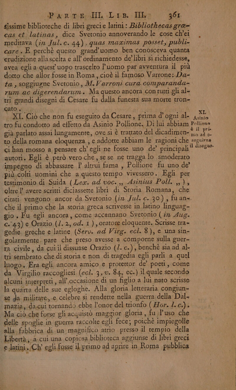 «Parte IL Lis. Hb 36 sissime biblioteche di libri grecie latini: Bibliothecas gra= cas et. latinas, dice Svetonio annoverando le cose ch’ei meditava (in Jul. c. 44), quas maximas posset, publi- care. E perchè questo grand’uomo ben conosceva quanta erudizione allascelta e all’ ordinamento de’ libri si richiedesse, avea egli a.quest uopo trascelto luomo par avventura il più dotto che allor fosse in Roma, cioè il famoso Varrone;.Da- fa , soggiugne Svetonio, M.Varroni cura. comparanda- rum ac digerendarum. Ma questo ancora con tutti gli al- tri grandi disegni di Cesare fu dalla funesta sua morte tron- cato. | ei XI. Ciò che non fu eseguito da Cesare, prima d'ogni al- iti tro fu condotto ad etfetto da Asinio Pollione. Di lui abbiam Pellione già parlato assai lungamente, ove si è trattato del dicadimen- Sg to della romana eloquenza ; e addotte abbiam le ragioni che seguirne ci han mosso a pensare ch’ egli;ne fosse uno de’ principali! ‘508% autori, Egli è però vero che, sese ne tragga lo smoderato impegno di abbassare l altrui fama , Pollione fu uno de’ più.colti uomini che a questo tempo vivessero. Egli per testimonio di Suida (Lex. ad voc. ,, Asinius Poll. ,,), oltre |P avere scritti diciassette libri di Storia Romana, che citati. vengono ancor da Svetonio (ir Jul. c. 30) , fu ans. che il primo che la storia greca scrivesse in latino linguag- gio, Fu egli ancora, come accennano Svetonio ( in Aug. c.'43) e Orazio (1. 2, od. 1 ) oratore eloquente. Scrisse tra» gedie. greche e latine (Serv. ad Virg. ecl. 8), e una sin- golarmente. pare che preso avesse a comporne sulla guer- ra civile, da cut il dissuase Orazio (2. c.), benchè sia ad al. tri sembrato che di storia e non di tragedia egli parli a quel luogo, Era egli ancora amico e protettor de’ poeti, come da Virgilio raccogliesi (ec/. 3,0. 84, ec.) il quale secondo alcuni interpreti, all’occasione di un figlio a lui nato scrisse la quarta delle sue egloghe. Alla gloria letteraria congiun- se da militare,.e, celebre si rendette nella guerra della Dal- mazia;;da.cui tornando ebbe l’onor del trionfo ( Hor. 4. c.), Ma ciò. che forse gli acquistò maggior gloria, fu l’uso che delle spoglie in guerra raccolte egli fece; poichè impiegolle alla fabbrica di un magnifico atrio presso il tempio della Libertà. a-cui una copiosa biblioteca aggiunse di libri greci (elatini. Ch egli fosse il;primo ad aprire in Roma pubblica