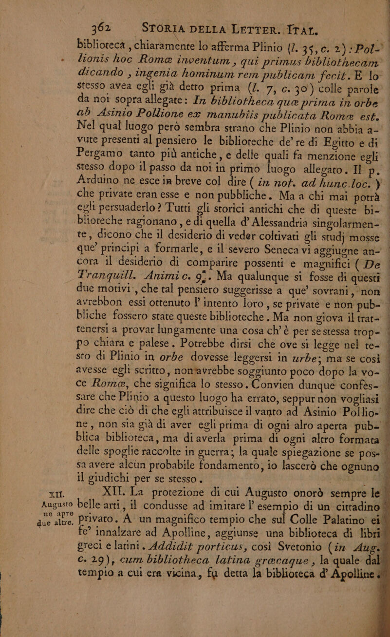 biblioteca , chiaramente lo afferma Plinio (1397 0) A » dlionis hoc Roma inventum, qui primus bibliothecam dicando , ingenia hominum rem publicam fecit. E lo stesso avea egli già detto prima (/. 7, c. 30) colle parole» da noi sopra allegate: Ir bibliotheca qua prima in orbe ab Asinio Pollione ex manubiis publicata Rome est. Nel qual luogo però sembra strano che Plinio non abbia a- vute presenti al pensiero le biblioteche de’ re di Egitto e di Pergamo tanto più antiche, e delle quali fa menzione egli stesso dopo il passo da noi in primo luogo allegato. Il ug \rduino ne esce ia breve col dire ( ir nof. ad hune loc. ) che private eran esse e non pubbliche. Ma a chi mai potrà egli persuaderlo? Tutti gli storici antichi che di queste bi- blioteche ragionano, e di quella d’ Alessandria singolarmen- te, dicono che il desiderio di veder coltivati gli studj mosse que’ principi a formarle, e il'severo Seneca vi aggiugne ‘an- cora il desiderio di comparire possenti e magnifici ( De franquill. Animic. 9. Ma qualunque si fosse di questi due motivi, che tal pensiero suggerisse a que’ sovrani, ‘non | avrebbon essi ottenuto l’ intento loro , se private e non pub- bliche fossero state queste biblioteche. Ma non giova il trat- tenefsi a provar lungamente una cosa ch'è per se stessa trop- | po chiara e palese. Potrebbe dirsi che ove si legge nel te- | sto di Plinio in orde dovesse leggersi in urbe; ma se così avesse egli scritto, nontavrebbe soggiunto poco dopo la vo- ce Rome, che significa lo stesso. Convien dunque confès- sare che Plinio a questo luogo ha errato, seppur non vogliasi dire che ciò di che egli attribuisce il vanto ad Asinio Pollio- ne, non sia già di aver egli prima di ogni alro aperta pub- | blica biblioteca, ma di averla prima di ogni altro formata | delle spoglie raccolte in guerra; la quale spiegazione se pos» | sa avere alcun probabile fondamento, io lascerò che ognuno | ei e anna il giudichi per se stesso. ; XII. XII. La protezione di cui Augusto onorò sempre le Augusto belle arti, il condusse ad imitare l’ esempio di un cittadino | au dre, Privato. A un magnifico tempio che sul Colle Palatino ei i e’ innalzare ad Apolline, aggiunse una biblioteca di libri greci e latini. Addidit porticus, così Svetonio (in Aug. c. 29), cum bibliotheca latina gracaque, la quale dal: tempio a cui era vicina, fu detta la biblioteca d’ Apolline A