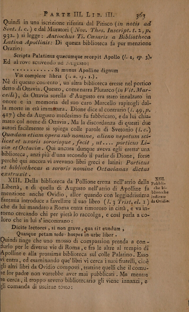| SEA FOEATIE Dr TO 363 Quindi in una iscrizione riferita dal Pitisco (în notis ad Svet. I. c. ) e dal Muratori ( Nov. Thes. Inscript.t. 2, pa 932. ) si legge: Antiochus Ti. Cesaris ‘a Bibliotheca Latina Apollinis: Di questa biblioteca fa pur menzione Orazio: i Scripta Palatinus quecumque recepit Apollo (/. a, ép. 3) Ed alrove scrivendo ad Augusto: | GR Wide ronius A polline dignum Vis complere libris (/. 2, e). 1.). Nè di questo consento , un'altra biblioteca eresse nel portico detto di Ottavia. Questo, comenarra Plutarco (in Vit.Mar- ceili), da Ottavia sorella d’ Augusto era stato innalzato’ in onore e in memoria del suo caro Marcello rapitogli dal- la morte in età immatura. Dione dice al contrario (/. 49,p» 417) che da Augusto medesimo fu fabbricato, e da lui chia. mato col nome di Ottavia. Ma la discordanza di questi due autori facilmente si spiega colle parole di Svetonio (4. 0): Quadam etiam opera sub nomine, alieno nepotum scie licet et uroris sororisque , fecit , ut.... porticus Li= vie etOctavie. Qui ancora dunque aveva egli eretta* una Biblioteca ,. anzi più d'una secondo il parlar di Dione, forse perchè qui ancora vi avevano libri greci e latini: Porficus et bibliothecas @ sororis nomine Octavianas dictas eastrurit, I TL. XIII. Della biblioteca da Pollione eretta nell’atrio della pupi. Libertà, e di quella di Augusto nell'atrio di Apolline fa frughl menzione anche Ovidio , allor quando con leggiadrissima ce rta fantasia introduce a favellare il suo libro (2.3 Trist, el. 1) da Ovidio: che da lui mandato a Roma entra timoroso in città , e vain- torno cercando chi per pietà lo raccolga, e così parla a co- loro che in lui s incontrano: i | Dicite lectores, si non grave, qua sit eundum ; Quasque petam sede: hospes in-urbe liber . Quindi tinge che uno mosso di compassion prenda a con - durlo per le diverse vie di Roma, e fra le altre al tempio di Apolline e alla prossima biblioteca sul colle Palatino. Esso vi entra, ed esaminando que’ libri vi cerca i suoi fratelli, cioè zli altri libri da Ovidio composti, trattine quelli che il comu». îe lor padre non vorrebbe aver mai pubblicati . Ma mentre te cerca, il troppo severo bibliotecario gli viene innanzi, e 3li comanda di uscirne tosto: