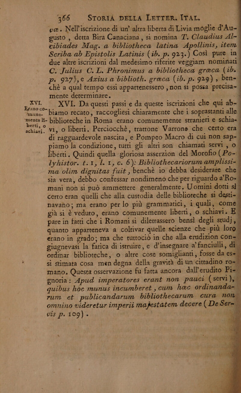ve. Nell'iscrizione di un’ altra liberta di Livia moglie d'Au-. sto, detta Bira Canaciana, si nomina 7. Claudius Al-' cibiades Mag. a bibliotheca latina Apollinis, item Scriba ab Epistolis Latinis (ib. p. 923.) Così pure in. due altre iscrizioni dal medesimo riferite veggiam nominati C. Julius C.L. Phronimus a bibliotheca greca (ib. pi 927},e Axius a biblioth. greca (ib. p. 929) , ben- chè a qual tempo essi appartenessero , non sì possa precisa» mente determinare. pt. XVI. Da questi passi e da queste iscrizioni che qui ab- imuno. biamo recato, raccogliesi chiaramente che i soprastanti alle ‘mente li- biblioteche in Roma erano comunemente stranieri e schia= erti;.0 do : . : x 4 schiaci. Vi, O liberti, Perciocchè, trattone Varrone che certo era. di ragguardevole nascita, e Pompeo Macro di cui non sap- - piamo la condizione, tutti gli altri son chiamati servi , 0 liberti. Quindi quella gloriosa asserzion del Morofio ( Po-. Iyhistor. t:1, l. 1, c. 6): Bibliothecariorum amplissi- ma olim dignitas fuit, benchè io debba desiderare che sia vera, debbo contessar nondimeno che per riguardo a'Ro=. mani noù si può ammettere generalmente. Uomini dotti sl | certo eran quelli che alla custodia delle biblioteche si desti- navaho; ma erano per lo più grammatici, i quali, come. già si è veduto, erano comunemente liberti, o schiavi. E pare in fatti che i Romanisi diletrassero bensì degli studj, quanto apparteneva a coltivar quelle scienze che più loro erano in grado; ma che tuttociò in che alla erudizion con- giugnevasi la fatica di istruire, e d’insegnare a’ fanciulli, di. ordinar biblioteche, o altre cose somiglianti, fosse da es=. x si stimata cosa men degna della gravità di un cittadino ro-. mano. Questa osservazione fu fatta ancora dall’erudito Pi-. gnoria : Apud imperatores erant non pauci (servi), quibus hoc munus incumberet , cum hac ordinanda- 2 Pa n . ig rum et publicandarum bibliothecarum cura non. omnino videretur imperii mafestatem decere (De Ser= À