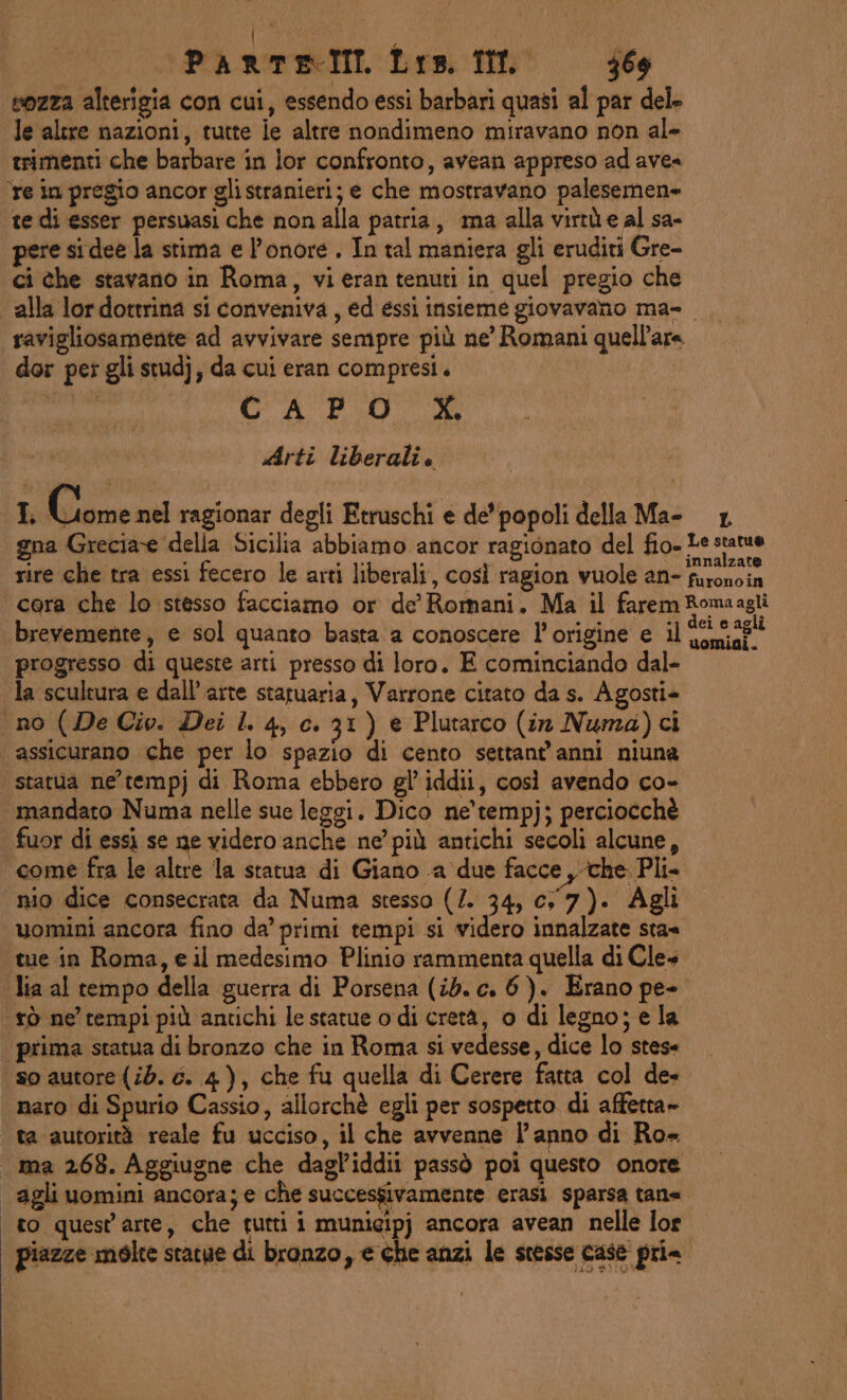 sozza alterigia con cui, essendo essi barbari quasi al par dele le altre nazioni, tutte ie altre nondimeno miravano non al» trimenti che barbare in lor confronto, avean appreso ad avea re in pregio ancor glistranieri; e che mostravano palesemen» te di esser persuasi che non alla patria, a alla virtù e al sa- pere sidee la stima e l'onore. In tal maniera gli eruditi Gre- ci the stavano in Roma, vieran tenuti in quel pregio che alla lordottrina si conveniva, ed essi insieme giovavano ma- ravigliosamente ad avvivare sempre più ne’ Romani quell'area. dor pes gli stud), da cui eran compresi. Citti CA PO OC Arti liberalie I Giome nel ragionar degli Etruschi e de' popoli della Ma- gna Grecia della Sicilia abbiamo ancor ragionato del fio- Le = rire che tra essi fecero le arti liberali, così ragion vuole an- 7 Spina cora che lo stesso facciamo or de Romani. Ma il faremRomaagli brevemente, e sol quanto basta a conoscere l'origine e il lle tg progresso di queste arti presso di loro. E cominciando dal- la scultura e dall’arte statuaria, Varrone citato da s. Agosti» no (De Cio. Dei l. 4, c. 31) e Plutarco (in Numa)ci assicurano che per lo spazio di cento settant'anni niuna statua ne'tempj di Roma ebbero gl’ iddii, così avendo co- mandato Numa nelle sue leggi. Dico ne'tempj; perciocchè fuor di essi se ne videro anche ne’ più antichi secoli alcune, come fra le altre la statua di Giano a due facce , che Pli- nio dice consecrata da Numa stesso (/. 34, cy 7). Agli uomini ancora fino da’ primi tempi si videro innalzate sta« tue in Roma, e il medesimo Plinio rammenta quella di Cles lia al tempo della guerra di Porsena (ib. c. 6). Erano pe- ‘tò ne’ tempi più antichi le statue o di cretà, o di legno; e la prima statua di bronzo che in Roma si vedesse, dice lo stes= so autore (id. é. 4), che fu quella di Cerere fatta col de- naro di Spurio Cassio, allorchè egli per sospetto di affetta» ta autorità reale fu ucciso, il che avvenne l’anno di Ro= ma 268. Aggiugne che dagl’iddii passò poi questo onore agli uomini ancora; e che successivamente erasi sparsa tana to quest'arte, che tutti i munieipj ancora avean nelle lor piazze molte statue di bronzo, e che anzi le stesse case pri= L Le statue
