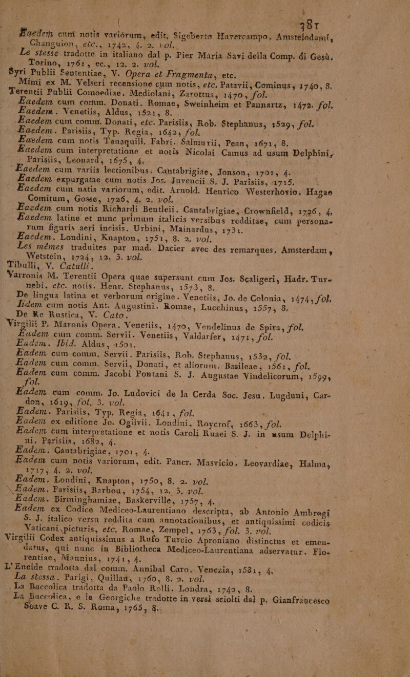Pa 381 . Euedemn cum notis variérum, edit, Sigeberto Havetcampo, Amstelodami, 1 Changuion, eéc., 1742, 4. 2. vol... € stesse tradotte in italiano dal p. Pier Maria Savi della Comp. di Gesù, Ip otina, 1761 Gana. Mok a cu i i Syri Publii Sententiae, V. Opera et Fragmenta, etc. Mimi ex M. Velseri recensione cum notis, etc, Patavii, Cominus, 1740, 8. Terentii Publii Comoediae, Mediolani, Zarottus, 14704 fol. Eaedem cum comm. Donati. Romae, Sweinheim et Pannartz, 1479. fol. Eaedem. Venetiis, Aldus, 1521, 8. LR «Eaedem cum comm. Donati, etc. Parisiis, Rob. Stephanus, 1529, fol. Eaedem. Parisiis, Typ. Regia, 16424 fol, \ i dedem cum notis Tanaquill. Fabri. Salmurii, Pean, 1671; 8. aedem cum interpretatione et notis Nicolai Camus ad usum Delphini, Parisiis, Leonard, 1675, 4 i aedem cam variis lectionibus: Cantabrigise, Jonson; 17013 4: Eaedem èxpurgatae cum notis Jos. Juvencii S, J. Parîsiis, 11715. i Eaedem cum natis variorum, edit. Arnold. Hentico Westerhovio. Hagae Comitum, Gosse, 1726, 4. 2. vol, i aedem cum notis Richardi Bentleii. Cantabrigiae, Crowhfield, 1726, 4 Eaedem latine et nunc primum italicis versibus redditae, cum persona» rum figuris aeri incisis. Urbini, Mainardus, 1731. VA Eaedem. Londini, Knapton, 1751, 8. 2, vol, Les mémes traduites par mad. Dacier avec des remarques, Amsterdam, Wetstein, 1724, 12. 3. vol. Tibulli, V. Catulli. Varronis M, Terentii Opera quae supersunt cum Jos, Scaligeri, Hadr. Ture nebi, etc. notis. Henr. Stephanus, 1543, 8, De lingua latina et verborum origine. Venetiis, Jo. de Colonia, 1474; fol, Iidem cum notis Ant. Augustini. Romae, Lucchinus, 1557, 8. De Re Rustica, V. Cato. Virgili P. Maronis Opera. Venetiis, 1470, Vendelinus de Spira, fol. Éadem cum comm. Seryii. Venetiis, Valdarfer, 1471, fol. Fadem. Ibid. Adus, 1501. Eadem cum comm. Servii. Parisiis, Rob. Stephanus, 1532, fol. Eadem cum comm. Servit, Donati, et aliorum. Basileae, 1561, fol. a cum comm. Jacobi Pontani S. J. Augustae Vindelicorum, 1599, ol, Eadem cam comm. Jo. Ludovici de la Cerda Soc. Jesu, Lugduni, Car- don, 1619, fot. 3. vol. . 5 i Eadem. Parisiis, Typ. Regia, 1641, fol. ni; Eadem ex editione Jo. Ogilvii. Londini, Roycrof, 1663, fol. Eadem cum interpretatione et notis Caroli Ruaei S. J. in usum Delphi- ni, Parislis, 1682, 4. Eadem. Gantabrigiae, 1701, 4 Eadem cum notis variorun, edit. Paner. Masvicio. Leovardiae, Halma, CC I7I7 A, 2 vo, Eadem, Londini, Knapton, 1750, 8. 2. vol. \Eadem, Parisiis, Barbou, 1704: doh Eadem. Birminghamiae, Baskerville, 1754, 4. Eadem ex Codice Mediceo-Laurentiano descripta, ab Antonio Ambrogi S. J. italico versu reddita cum amnotationibus, et antiquissimi codicis Vaticani \picturis, efc. Romae, Zempel, 1763, fol, 3. vol. 1 Virgilii Codex antiquissimus a Rufo Turcio Aproniano distinctus et emen- fo datus, qui nunc in Bibliotheca Mediceo-Laurentiana adservatur., Flo- rentiae, Manrius, 1741, 4. i L’ Eneide tradotta. dal comm. Annibal Caro. Venezia, 1531, 4 La stessa. Parigi, Quillaa, 1760, 8, 2. vol. La Buccolica, e le Georgiche tradotte in versi sciolti dal p. Gianfrancesco | Soave C. R. S. Roma, 1765, &amp;., È)