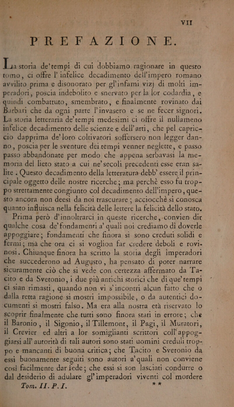 : Ò n n N VII PREFAZIONE. ) ga storia de’tempi di cui dobbiamo ragionare in questo tomo, ci offre l infelice decadimento dell'impero romano avvilito prima e disonorato per gl'infami vizj di molti im- peradori, poscia indebolito e snervato per la lor codardia, e quindi combattuto, smembrato, e finaimentè rovinato dai Barbari che da ogni parte l’invasero e se ne fecer signori. La storia letteraria de’ tempi medesimi ci ofire il nullameno infelice decadimento delle scienze e dell’arti, che pel capric- cio dapprima de’loro coltivatori soffersero non legger dan- no, poscia per le sventure dei.tempi venner neglette, e passo passo abbandonate per modo che appena serbavasi la me- moria del lieto stato a cui ne’ secoli precedenti esse eran sa- lite . Questo decadimento della letteratura debb’ essere il prin- cipale oggetto delle nostre ricerche; ma perchè esso fu trop- po strettamente congiunto col decadimento dell'impero, que- sto ancora non deesi da noi trascurare ; acciocchè si conosca quanto influisca nella felicità delle lettere la felicità dello stato. Prima però d’innoltrarci in queste ricerche, .convien dir qualche cosa de’ fondamenti a’ quali noi crediamo di doverle appoggiare; fondamenti che finora si sono creduti solidi e ermi; mà che ora ci si voglion far credere deboli e rovi. nos. Chiunque finora ha scritto la storia degli imperadori che succederono ad Augusto, ha pensato di poter narrare sicuramente ciò che si vede con certezza afferinato da Ta- cito e da Svetonio, i due più antichi storici che di que’ tempi Ci sian rimasti, quando non vi s' incontri alcun fatto che o dalla retta ragione si mostri impossibile, 0 da autentici do- ‘cumenti si mostri falso. Ma era alla nostra età riservato lo scoprir finalmente che tutti sono finora stati in errore; che il Baronio, il Sigonio, il Tillemont, il Pagi, il Muratori, il Crevier ed altri a lor somiglianti scrittori coll’appog- giarsi all’ autorità di tali autori sono stati uomini creduli trop- po e mancanti di buona critica; che Tacito e Sveronio da essi buonamente seguiti sono autori a’ quali non conviene così facilmente dar fede; che essi si son lasciati condurre o dal desiderio di adulare gl’imperadori viventi col mordere