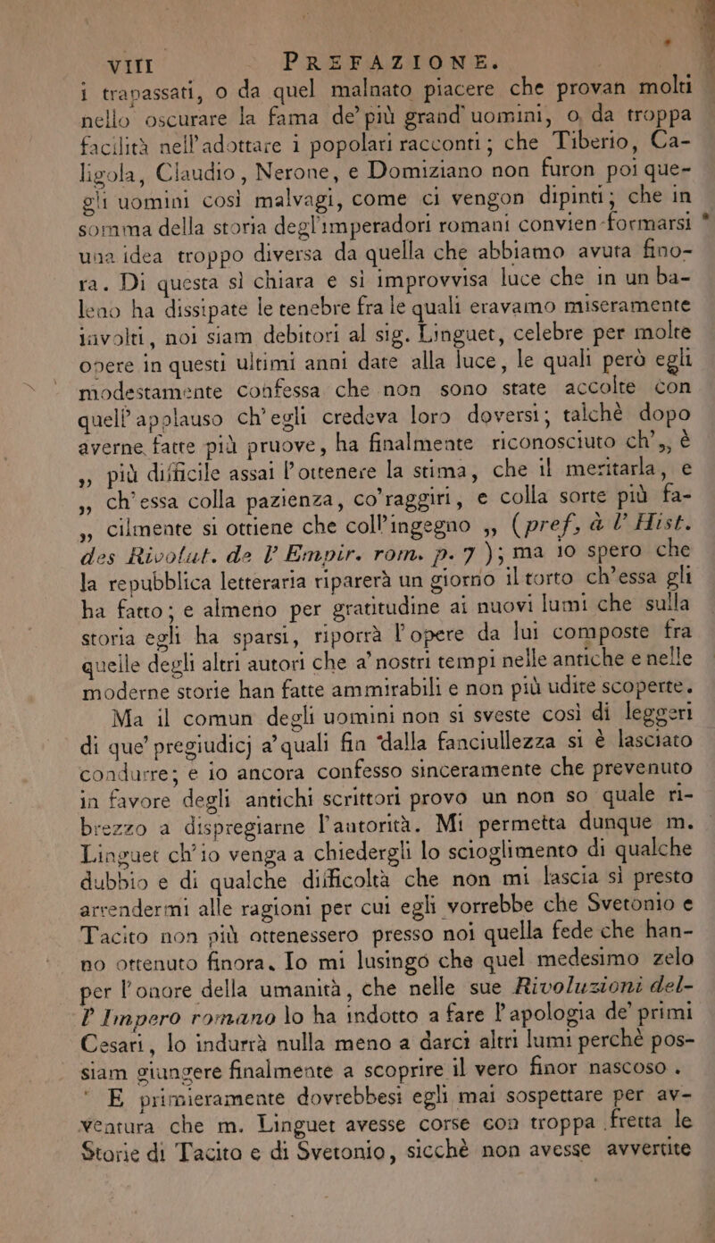 i trapassati, o da quel malnato piacere che provan molti nello oscurare la fama de’ più grand uomini, 0, da troppa facilità nell’adottare i popolari racconti; che Tiberio, Ca- ligola, Claudio, Nerone, e Domiziano non furon poi que- gli uomini così malvagi, come ci vengon dipinti; che in somma della storia degl'imperadori romani convien-formarsi una idea troppo diversa da quella che abbiamo avuta fino- ra. Di questa sì chiara e si improvvisa luce che in un ba- leno ha dissipate le tenebre fra le quali eravamo miseramente iivolti, noi siam debitori al sig. Linguet, celebre per molte onere in questi ultimi anni date alla luce, le quali però egli modestamente confessa che non sono state accolte con quelP applauso ch'egli credeva loro doversi; talchè dopo averne fatte più pruove, ha finalmente riconosciuto ch’,, è ,» più difficile assai l’ottenere la stima, che il meritarla, e ch'essa colla pazienza, co'raggiri, e colla sorte più fa- ,, Cilmente si ottiene che coll’ingegno ,, (pref. &amp; l° Hist. des Rivolut. de V Empir. rom. p. 7); ma 10 spero che la repubblica letteraria riparerà un giorno il torto ch’essa gli ha fatto; e almeno per gratitudine ai nuovi lumi che sulla storia egli ha sparsi, riporrà l'opere da lui composte fra quelle degli altri autori che a’ nostri tempi nelle antiche e nelle moderne storie han fatte ammirabili e non più udire scoperte. Ma il comun degli uomini non si sveste così di leggeri di que’ pregiudicj a’ quali fin dalla fanciullezza si è lasciato condurre; e io ancora confesso sinceramente che prevenuto in favore degli antichi scrittori provo un non so quale ri- brezzo a dispregiarne l'autorità. Mi permetta dunque m. Linguet ch'io venga a chiedergli lo scioglimento di qualche dubbio e di qualche dilficoltà che non mi lascia si presto arcendermi alle ragioni per cui egli vorrebbe che Svetonio e Tacito non più ottenessero presso noi quella fede che han- no ottenuto finora. Io mi lusingo che quel medesimo zelo per l'onore della umanità, che nelle sue Rivoluzioni del- P Impero romano lo ha indotto a fare l'apologia de' primi Cesari, lo indurrà nulla meno a darci altri lumi perchè pos- siam giungere finalmente a scoprire il vero finor nascoso . E primieramente dovrebbesi egli mai sospettare per av- ventura che m. Linguet avesse corse con troppa fretta le Storie di Tacito e di Svetonio, sicchè non avesse avvertite 3)