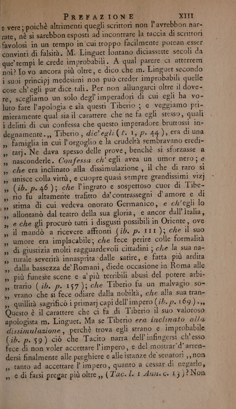 È lo DI : DE PREFAZIONE XIII e vere ; poichè altrimenti quegli scrittori non Pavrebbon nar- rate, nè si sarebbon esposti ad incontrare la taccia di scrittori favolosi in un tempo in ‘cui troppo facilmente potean esser convinti di falsità, M. Linguet lontano diciassette secoli da que’ tempi le crede improbabili. A qual parere ci atterrem noi? Lo vo ancora più oltre, e dico che m. Linguet secondo i suoi principj medesimi non può creder improbabili quelle cose ch'egli pur dice tali. Per non allungarci oltre il dove- re, scegliamo un solo degl imperadori di cui egli ha vo- luro fare l’apologia e sia questi Tiberio j e veggiamo pri- mieramente qual sia il carattere che ne fa egli stesso, quali i delitti di cui confessa che questo imperadore. brutrossi in- degnamente.,, Tiberio; dic’ egli(£. 1, p. 44 ), era di una , famiglia in cui l'orgoglio e la crudeltà sembravano eredi- tar. Ne dava spesso delle prove, benchè si sforzasse a nasconderle. Confessa ch’ egli avea un umor nero; e che era inclinato ‘alla dissimulazione , il che di raro sì ,, unisce colla virtù, e cuopre quasi sempre grandissimi vizj ,» (ib. p.46); che Vl'ingrato e sospettoso cuor di Tibe- , rio fu altamente trafitto da contrassegni d'amore e di sy stima di cui vedeva onorato Germanico, e ch'egli lo 1, allontanò dal teatro della sua gloria, e ancor dall'Italia, ,, e che gli procurò tutti i disgusti possibili in Oriente, ove il mandò a ricevere affronti (id. p. 111); che il suo umore era implacabile; che fece perire colle formalità di giustizia molti ragguardevoli cittadini ; che la sua na- turale severità innasprita ‘dalle satire, e fatta più ardita dalla bassezza de’ Romani, diede occasione in Roma alle ,y più funeste scene e a’ più terribili abusi del potere arbi- ,, trario (ib. p. 157); che Tiberio fu un malvagio so ,, vrano che si fece odiare dalla nobiltà, che alla sua tran- ,» quillità sagrificò i primarj capi dell'impero (ib.p.169)-» uesto è il carattere che ci fa di Tiberio il suo valoroso apologista m. Linguet. Ma se Tiberio era inclinato alla dissimulazione, perchè trova egli strano e improbabile (ib. p. 59) ciò che Tacito narra dell infingersi ch’ esso fece di non voler accettare l'impero, e del mostrar'd’ arren- dersi finalmente alle preghiere e alle istanze de’ senatori ,,non tanto ad accettare l’ impero, quanto a cessar di negarlo, e di farsi pregar più oltre,, (Tac. l. I dun. c. 13 )? Non sr &gt;) 7? 7) 3) »” 2) »? 3» 3