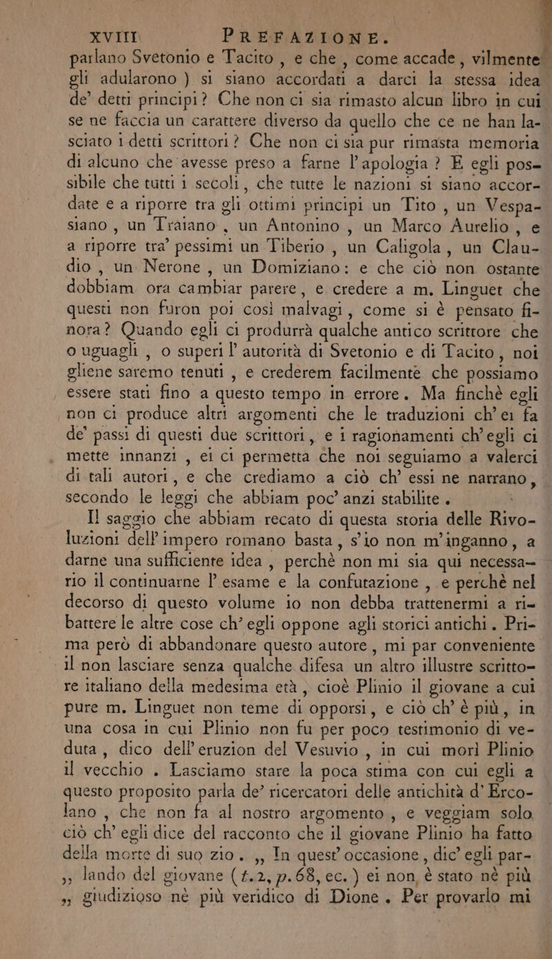 parlano Svetonio e Tacito , e che, come accade, vilmente. gli adularono ) si siano accordati a darci la stessa idea de’ detti principi? Che nonci sia rimasto alcun libro in cui se ne faccia un carattere diverso da quello che ce ne han la- sciato 1 detti scrittori? Che non ci sia pur rimasta memoria di alcuno che ‘avesse preso a farne l’apologia ? E egli pos- sibile che tutti 1 secoli, che tutte le nazioni si siano accor- date e a riporre tra gli ottimi principi un Tito, un Vespa- siano, un Traiano , un Antonino , un Marco Aurelio, e a riporre tra’ pessimi un Tiberio , un Caligola, un Clau- dio , un Nerone, un Domiziano: e che ciò non ostante dobbiam ora cambiar parere, e credere a m. Linguet che questi non furon poi così malvagi, come si è pensato fi- nora? Quando egli ci produrrà qualche antico scrittore che o uguagli , o superi l autorità di Svetonio e di Tacito, noi gliene saremo tenuti , e crederem facilmente che possiamo essere stati fino a questo tempo in errore. Ma finchè egli non ci produce altri argomenti che le traduzioni ch'ei fa de’ passi di questi due scrittori, e i ragionamenti ch'egli ci mette innanzi , ei ci permetta che noi seguiamo a valerci di tali autori, e che crediamo a ciò ch’ essi ne narrano, secondo le leggi che abbiam poc’ anzi stabilite . Il saggio che abbiam recato di questa storia delle Rivo- luzioni dell impero romano basta, sio non m'inganno, a darne una sufficiente idea , perchè non mi sia qui necessa- rio il continuarne | esame e la confutazione , e perchè nel decorso di questo volume io non debba trattenermi a ri- battere le altre cose ch’egli oppone agli storici antichi. Pri- ma però di abbandonare questo autore, mi par conveniente &lt; Il non lasciare senza qualche difesa un altro illustre scritto= re italiano della medesima età, cioè Plinio il giovane a cui pure m. Linguet non teme di opporsi, e ciò ch’ è più, in una cosa in cui Plinio non fu per poco testimonio di ve- duta, dico dell’eruzion del Vesuvio, in cui morì Plinio il vecchio . Lasciamo stare la poca stima con cui egli a questo proposito parla de’ ricercatori delle antichità d’ Erco- lano, che non fa al nostro argomento , e veggiam solo ciò ch’ egli dice del racconto che il giovane Plinio ha fatto della morte di suo zio. ,, In quest'occasione, dic’ egli par- 33 lando del giovane (#.2, 7.68, ec.) ei non, è stato nè più s; giudizioso nè più veridico di Dione. Per provarlo mi