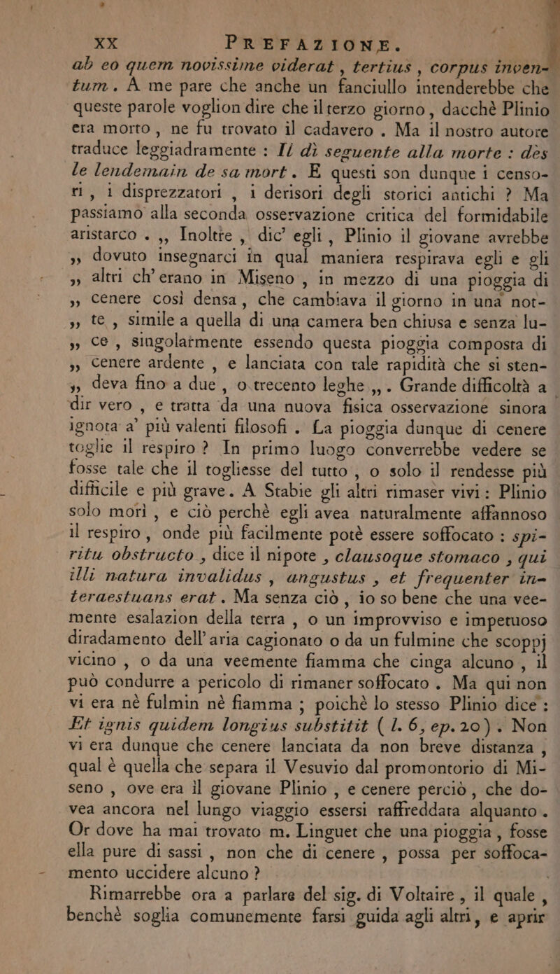 ab co quem novissime viderat , tertius , corpus inven- tum. A me pare che anche un fanciullo intenderebbe che queste parole voglion dire che ilterzo giorno, dacchè Plinio era morto , ne fu trovato il cadavero . Ma il nostro autore traduce leggiadramente : I/ dì seguente alla morte : dès le lendemain de sa mort. E questi son dunque i censo- ri, i disprezzatori , i derisori degli storici antichi ? Ma passiamo alla seconda osservazione critica del formidabile aristarco + ,, Inoltte, dic egli, Plinio il giovane avrebbe », dovuto insegnarci în qual maniera respirava egli e gli »» altri ch'erano in Miseno, in mezzo di una pioggia di », cenere così densa, che cambiava il giorno in una not- », te, simile a quella di una camera ben chiusa e senza lu- &gt;, C, singolarmente essendo questa pioggia composta di s, Cenere ardente , e lanciata con tale rapidità che si sten- 3, deva fino a due, o.trecento leghe.,,. Grande difficoltà a i dir vero , e tratta ‘da una nuova fisica osservazione sinora ignota a’ più valenti filosofi . La pioggia dunque di cenere toglie il respiro ? In primo luogo converrebbe vedere se fosse tale che il togliesse del tutto , 0 solo il rendesse più difficile e più grave. A Stabie gli altri rimaser vivi: Plinio solo morì, e ciò perchè egli avea naturalmente affannoso il respiro, onde più facilmente potè essere soffocato : spi- ritu obstructo , dice il nipote , clansoque stomaco , qui illi natura invalidus , angustus , et frequenter in= teraestuans erat. Ma senza ciò, io so bene che una vee- mente esalazion della terra, 0 un improvviso e impetuoso diradamento dell’aria cagionato o da un fulmine che scoppj vicino, 0 da una veemente fiamma che cinga alcuno , il può condurre a pericolo di rimaner soffocato . Ma qui non vi era nè fulmin nè fiamma ; poichè lo stesso Plinio dice : Et ignis quidem longius substitit ( 1. 6, ep.20). Non vi era dunque che cenere lanciata da non breve distanza , qual è quella che separa il Vesuvio dal promontorio di Mi- seno , ove era il giovane Plinio , e cenere perciò, che do- vea ancora nel lungo viaggio essersi raffreddara alquanto. Or dove ha mai trovato m. Linguet che una pioggia, fosse ella pure di sassi, non che di cenere, possa per soffoca- mento uccidere alcuno ? Rimarrebbe ora a parlare del sig. di Voltaire, il quale, benchè soglia comunemente farsi guida agli altri, e aprir