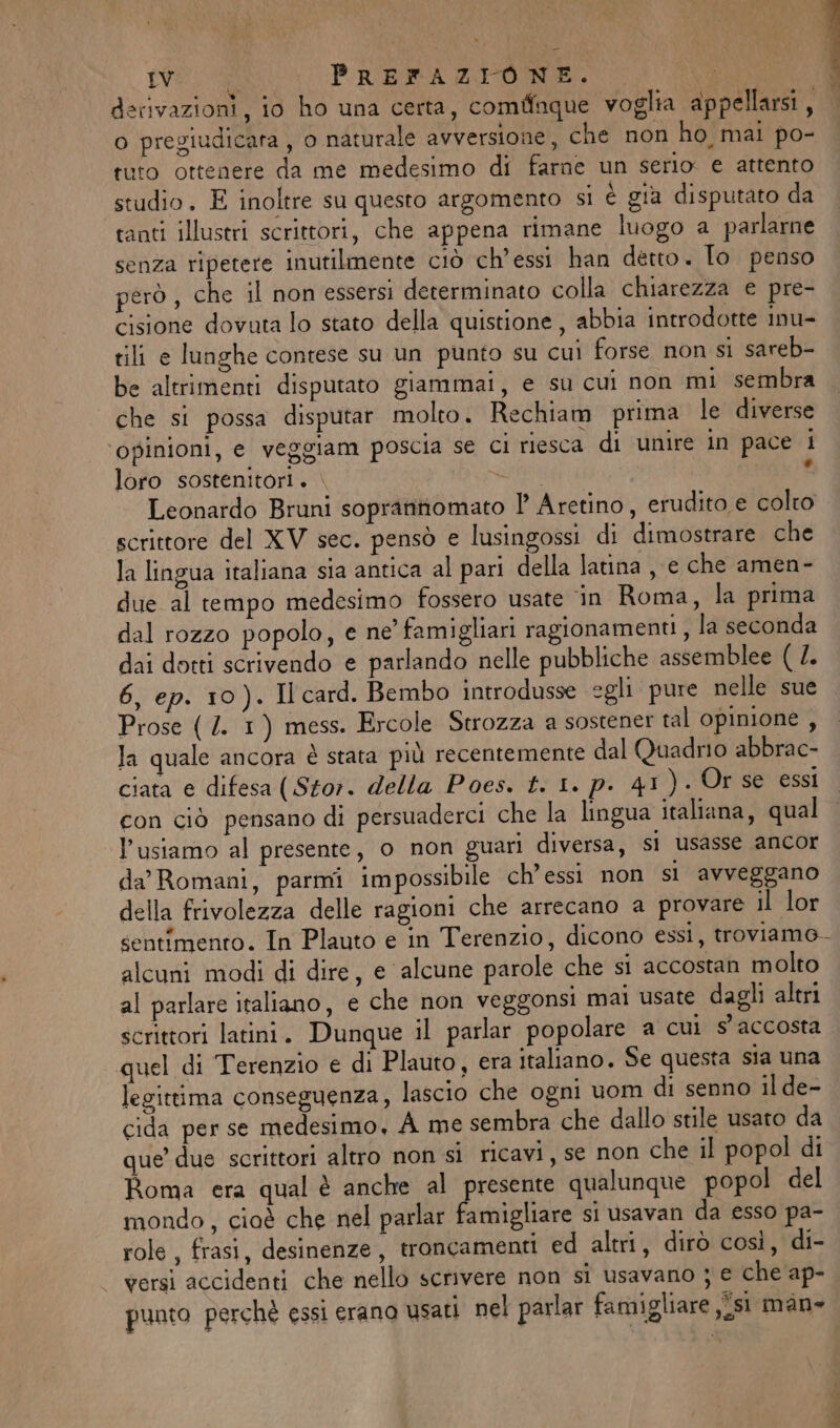 TWO Lac P RARROA did De 1 derivazioni, io ho una certa, comfinque voglia appellarsi, o pregiudicara , o naturale avversione, che non ho mai po- tuto ottenere da me medesimo di farne un serio e attento studio. E inoltre su questo argomento si è già disputato da tanti illustri scrittori, che appena rimane luogo a parlarne senza ripetere inutilmente ciò ch’essi han detto. To penso però , che il non essersi determinato colla chiarezza e pre- cisione dovuta lo stato della quistione , abbia introdotte inu- tili e lunghe contese su un punto su cui forse non si sareb- be altrimenti disputato giammai, e su cui non mi sembra che si possa disputar molto. Rechiam prima le diverse ‘opinioni, e veggiam poscia se ci riesca di unire in pace i loro sostenitori. . arte ‘ Leonardo Bruni soprantomato 1° Aretino, erudito e colto scrittore del XV sec. pensò e lusingossi di dimostrare che la lingua italiana sia antica al pari della latina , e che amen- due al tempo medesimo fossero usate ‘in Roma, la prima dal rozzo popolo, e ne’ famigliari ragionamenti , la seconda dai dotti scrivendo e parlando nelle pubbliche assemblee ( l. 6, ep. 10). Il card. Bembo introdusse egli pure nelle sue Ja quale ancora è stata più recentemente dal Quadrio abbrac- ciata e difesa (Stor. della Poes. t. 1. p. 41). Or se essi con ciò pensano di persuaderci che la lingua italiana, qual l’usiamo al presente, o non guari diversa, si usasse ancor da’ Romani, parmi impossibile ch’essi non si avveggano della frivolezza delle ragioni che arrecano a provare il lor sentimento. In Plauto e in Terenzio, dicono essi, troviamo. alcuni modi di dire, e ‘alcune parole che si accostan molto al parlare italiano, e che non veggonsi mai usate dagli altri scrittori latini. Dunque il parlar popolare a cui s'accosta quel di Terenzio e di Plauto, era italiano. Se questa sia una legittima conseguenza, lascio che ogni uom di senno il de- cida per se medesimo, À me sembra che dallo stile usato da que’ due scrittori altro non si ricavi, se non che il popol di Roma era qual è anche al presente qualunque popol del mondo, cioè che nel parlar famigliare si usavan da esso pa- role, frasi, desinenze, troncamenti ed altri, dirò così, di- versi accidenti che nello scrivere non si usavano ; e che ap- punto perchè essi erano usati nel parlar famigliare ,isi man» br