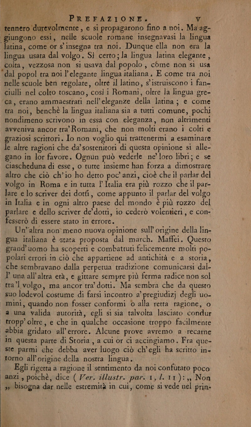 LI x | | PREFAZIONE. v tennero durevolmente , e si propagarono fino a noi. Ma'ag- ‘giungono essi, nelle scuole romane insegnavasi la lingua Jatina, come or s insegna tra noi. Dunque ella non era la lingua usata dal volgo. Sì certo; la lingua latina elegante , colta, vezzosa non si usava dal popolo, come non si usa ‘dal popol tra noi l'elegante lingua italiana, E come tra noi nelle scuole ben regolate, oltre il latino, s'istruiscono i fan= ciulli nel colto toscano, così i Romani, oltre la lingua gre- ca, erano ammaestrati nell’ eleganze della latina; e come tra noi, benchè la lingua italiana sia a tutti comune, pochi nondimeno scrivono in essa con eleganza, non altrimenti avveniva ancor tra’ Romani, che non molti erano i colti e graziosi scrittori. Io non voglio qui trattenermi a esaminare le altre ragioni che da’sostenitori di questa opinione si alle- gano in lor favore. Ognun può vederle ne’ loro libri; e se ciascheduna di esse, o tutte insieme han forza a dimostrare altro che ciò ch'io ho detto poc’ anzi, cioè che il parlar del volgo in Roma e in tutta P Italia era più rozzo che il par- lare e lo scriver dei dotti, come appunto il parlar del volgo in Italia e in ogni altro paese del mondo è più rozzo del parlare e dello scriver de’ dotti, io cederòo volentieri, e con- fesserò di essere stato in errore. Un”altra non meno nuova opinione sull'origine della lin- gua italiana è stata proposta dal march. Maffei. Questo grand’uomo ha scoperti e combattuti felicemente molti po- polari errori in ciò che appartiene ad antichità e a storia, che sembravano dalla perpetua tradizione comunicarsi dal- P una all'altra età, e gittare sempre più ferma radice non sol tra’ volgo, ma ancor tra dotti. Ma sembra che da questo suo lodevol costume di farsi incontro a’ pregiudizj degli uo- mini, quando non fosser conformi © alla retta ragione, o a una valida autorità, egli si sia talvolta lasciato condur tropp’ oltre, e che in qualche occasione troppo facilmente abbia gridato all'errore. Alcune prove avremo a -recarne In questa parte di Storia , a cui or ci accingiamo. Fra que- | ste parmi che debba aver luogo ciò ch'egli ha scritto in- torno all'origine della nostra lingua. Egli rigetta a ragione il sentimento da noi confutato poca anzi , poichè, dice ( Ver. illustr. par. 1, l.11):,, Non 3 bisogna dar nelle estremità in cui, come si vede nel prin- n di