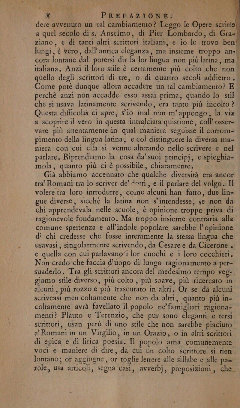 dere avvenuto un ‘tal cambiamento? Leggo le Opere scritto! a quel secolo di s. Anselmo, di Pier Lombardo, di Gra-| ziano, € di tanti altri scrittori italiani, e io le trovo ben!” lungi, è vero, dall'antica eleganza, ma insieme (troppo an-| cora lontane dal potersi dir la lor lingua non più latina, ma | italiana. Anzi il loro stile è certamente più colto che tica quello degli scrittori di tre, o di quattro secoli addietro. Come potè dunque allora dvcallere nudi cambiamento? E perchè anzi non accadde esso assai prima, quando lo stl che si usava latinamente scrivendo, era tanto più incolto ? Questa difficohà ci apre, sio mal non.m' appongo , la via a scoprire il vero in questa ‘intralciata quistione, coll osser= vare più attentamente .in qual: maniera seguisse il corrom- pimento della lingua latina, e col distinguere la diversa ma- nierafton sani ‘ellacsi Vennicialleniado. Aelioie iv ni parlare. Riprendiamo la cosa da’ suoi principj, e spieghia- mola, quanto più ci è possibile, chiaramente. Giù abbiamo accennato che qualche diversità era ancor tra’ Romani tra lo scriver de’ dotti, e il parlare del volgo. Il volere tra loro introdurre, come alcuni han fatto, due lin- gue diverse, sicchè la latina non s’intendesse, se non da chi apprendevala nelle scuole, è opinione troppo: priva di . ragionevole fondamento. Ma troppo insieme contraria alla comune sperienza e all’indole popolare sarebbe l’ opinione d' chi credesse che fosse interamente la stessa lingua che usavasi, singolarmente scrivendo, da Cesare e da Cicerone . € quella con cui parlavano‘1 lor cuochi e i loro cocchieri. Non credo che faccia d’uopo di lungo ragionamento a per- suaderlo. Tra gli scrittori ancora del’ medesimo tempo veg- giamo stile diverso, più colto , più soave, più ricercato in alcuni, più rozzo e più trasGuraro in alt Or sir scriveasi men coltamente che non da altri, quanto più in- coltamente avrà favellato il popolo ne » famigliari ragiona- menti? Plauto e Terenzio, che pur sono eleganti e tersi - scrittori, usan però di uno ‘stile che non sarebbe piaciuto a' Romani in un Virgilio, in un Orazio, o in altri scrittori di epica e di lirica poesia. Il popolo ama comunemente voci e maniere di dire, da cui un colto scrittore si tien lontano; or aggiugne , or toglie lettere alle sillabe e alle pa- role, usa articoli, segna casi, avverb), preposizioni, che.