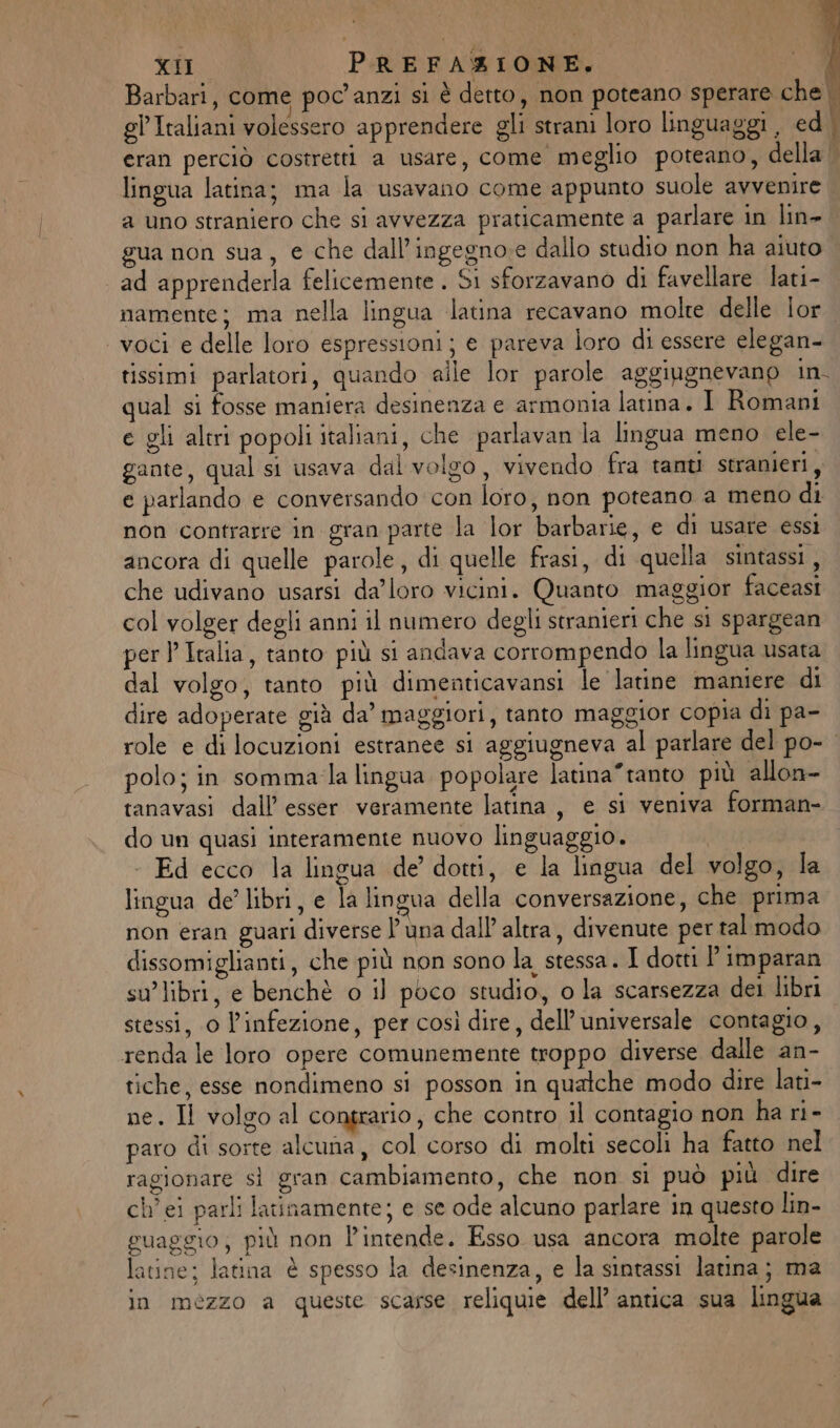 Barbari, come poc'anzi si è detto, non poteano sperare che | gl’Italiani volessero apprendere gli strani loro linguaggi, ed \ eran perciò costretti a usare, come meglio poteano, della | lingua latina; ma la usavano come appunto suole avvenire a uno straniero che si avvezza praticamente a parlare in lin- gua non sua, e che dall’ingegno:e dallo studio non ha aiuto ad apprenderla felicemente . S1 sforzavano di favellare lati- namente; ma nella lingua latina recavano molte delle lor voci e delle loro espressioni; e pareva loro di essere elegan- tissimi parlatori, quando aile lor parole aggiugnevanp in. qual si fosse maniera desinenza e armonia latina. I Romani e gli altri popoli italiani, che parlavan la lingua meno ele- gante, qual si usava dal volgo, vivendo fra tanti stranieri, e parlando e conversando con loro, non poteano a meno di non contrarre in gran parte la lor barbarie, e di usare essi ancora di quelle parole, di quelle frasi, di quella sintassi , che udivano usarsi da’loro vicini. Quanto maggior faceasi col volger degli anni il numero degli stranieri che si spargean perl Italia, tanto più si andava corrompendo la lingua usata dal volgo, tanto più dimenticavansi Je latine maniere di dire adoperate già da’ maggiori, tanto maggior copia di pa- role e di locuzioni estranee si aggiugneva al parlare del po- polo; in somma/la lingua popolare latina*tanto più allon- tanavasi dall’ esser veramente latina, e si veniva forman- do un quasi interamente nuovo linguaggio. - Ed ecco la lingua de’ dotti, e la lingua del volgo, la lingua de libri, e la lingua della conversazione, che prima non eran guari diverse l'una dall’ altra, divenute per tal modo dissomiglianti, che più non sono la stessa. I dotti ' imparan su’libri, e benchè o il poco studio, o la scarsezza dei libri stessi, 0 l’infezione, per così dire, dell’ universale contagio, renda le loro opere comunemente troppo diverse dalle an- tiche, esse nondimeno si posson in qualche modo dire lati- ne. Il volgo al contrario, che contro il contagio non ha ri- paro di sorte alcuna, col corso di molti secoli ha fatto nel ragionare sì gran cambiamento, che non sì può più dire ch’ ei parli latinamente; e se ode alcuno parlare in questo lin- guaggio; più non l'intende. Esso usa ancora molte parole latine: latina è spesso la desinenza, e la sintassi latina; ma in mezzo a queste scarse reliquie dell’ antica sua lingua