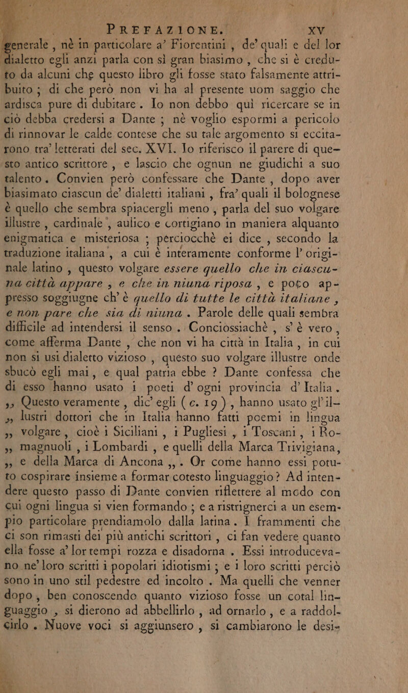 Merate. nè in particolare a? Fiorentini , de’ quali e del lor dialetto egli anzi parla con sì car biasimo; che si è credu- to da o che questo libro gli fosse stato Falsa ine attri- buito ; di che però non vi hai presente uom saggio che ‘ardisca pure di dubitare. Io non debbo quì ricercare se in ciò debba credersi a Dante ; nè voglio espormi a pericolo Mio variic calde contese che:su tale argomento si eccita- rono tra’ letterati del sec. XVI. Io riferisco il parere di que- sto antico scrittore, e lascio che ognun ne giudichi a suo talento. Convien però confessare: che‘ Dante , dopo aver biasimato ciascun de’ dialetti italiani , fra’ quali il bolognese è quello che sembra spiacergli eno! , parla del suo volgare illustre , cardinale , aulico e cortigiano in maniera alauafito enigmatica di misteriosa ; perciocchè ei dice , secondo la traduzione italiana, a cui è interamente conforme l’ origi- nale latino , questo volgare essere quello che in ciascu- na città appare ; e tem in niuna riposa, € poto ap- presso soggiugne ch’ è quello di tutte le città italiane, e non pare che sia di niuna . Parole delle quali sembra difficile ad intendersi il senso. Conciossiachè , s° è vero, come afferma Dante , che non vi ha città in Talia, in cui non si usi dialetto vizioso , questo suo volgare illustre onde sbucò egli mai, e qual patria silice Pane cone che di esso hanno usato i 6 d’ ogni provincia d’ Italia. 3» Questo veramente, dic’ egli ( e. 19), hanno usato gl'il- » lustri dottori che ; “ oli hanno farti poemi in lingua »» volgare, cioè i Siciliani, i Pugliesi, i Toscani, i Ro- Ù magnuoli , 1Lombardi , e quelli della Marca Trivigiana, j;ierdella Matca di Ancona ,, + Or come hanno essi potu- to cospirare insieme a Formaricotesto linguaggio? Ad inten- dere questo passo di Dante convien riflettere al modo con cui ogni lingua si vien formando ; e a ristrignerci a un esem- pio particolare prendiamolo dalla latina. I frammenti che ci son rimasti dei più antichi scrittori , ci fan vedere quanto ella fosse a’ lor tempi rozza € disadoma: «Essi introducevd® no ne’ loro scritti i popolari idiotismi ; e 1 loro scritti perciò sono in uno stil pedestre ed incolto . Ma quelli che venner dopo, ben conoscendo quanto vizioso fosse un cotal lin= guaggio , si dierono ad abbellirlo, ad ornarlo, e a raddol. eirlo . Nuove voci si aggiunsero , si cambiarono le desi»