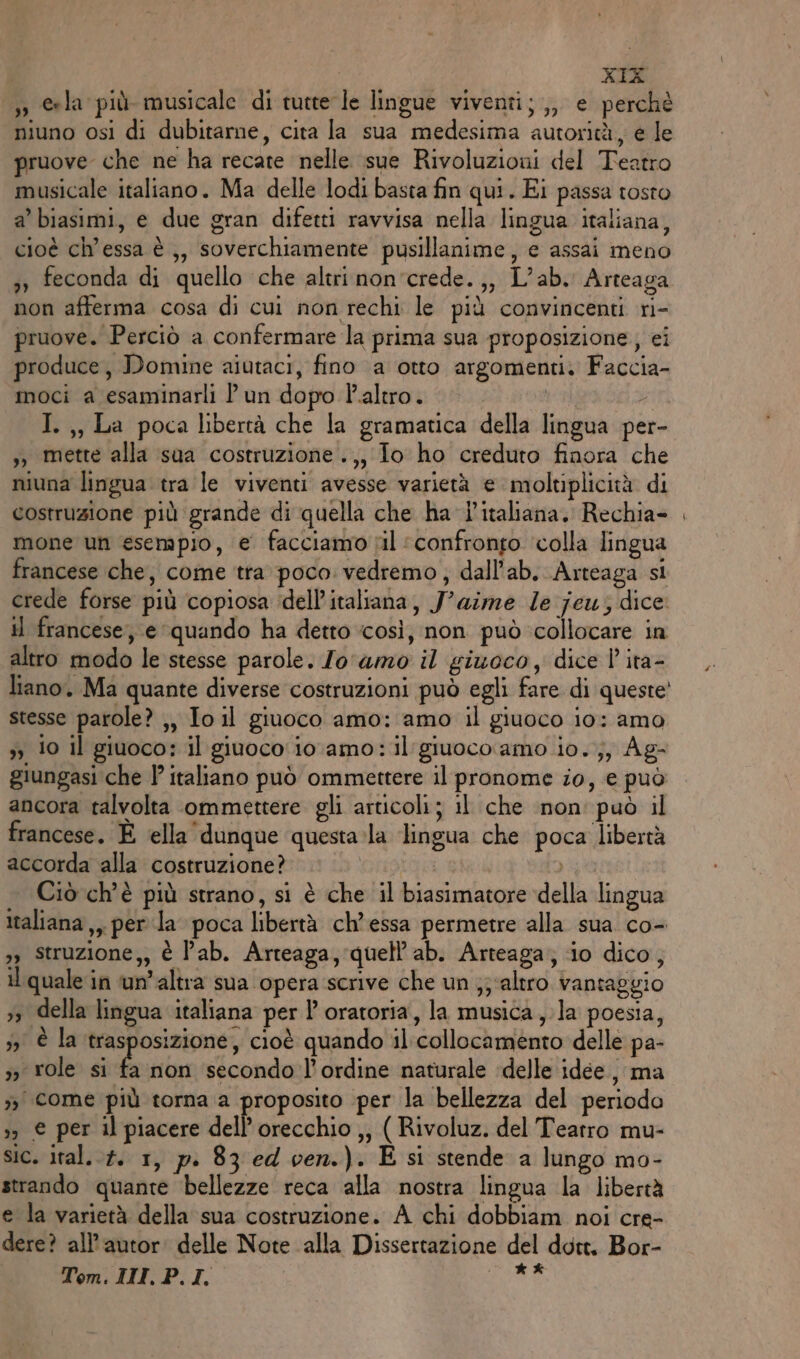 5» eela più musicale di tutte le lingue viventi; ,, e perchè niuno osì di dubitarne, cita la sua medesima autorità, e le pruove che ne ha recate nelle sue Rivoluzioni del Teatro musicale italiano. Ma delle lodi basta fin qui. Ei passa tosto a’ biasimi, e due gran difetti ravvisa nella lingua italiana, cioè ch’essa è ,, soverchiamente pusillanime, e assai meno 3» feconda di quello che altri non'crede.,, L’ab. Arteaga non afferma cosa di cui non rechi le più convincenti ri- pruove. Perciò a confermare la prima sua proposizione, ei produce, Domine aiutaci, fino a otto argomenti. Faccia- moci a esaminarli P un dopo l'altro. 7 I. ,, La poca libertà che la gramatica della lingua per- ,; mette alla sua costruzione .,, Jo ho creduto finora che niuna lingua tra le viventi avesse varietà e moltiplicità di costruzione più grande di quella che ha l'italiana. Rechia- mone un esempio, e facciamo til “confronto colla lingua francese che, come tra poco: vedremo; dall'ab. Arteaga si crede forse più copiosa dell’italiana, Jaime le jeu; dice il francese; e ‘quando ha detto ‘così, non può collocare in altro modo le stesse parole. Jo ‘amo il giuoco, dice | ita- liano. Ma quante diverse costruzioni può egli fare di queste stesse parole? ,, Io il giuoco amo: amo il giuoco io: amo 5 10 il giuoco: il giuoco iovamo: il giuoco amo io. ;, Ag- giungasi che italiano può ommettere il pronome io, € può ancora talvolta ommettere gli articoli; il che inon' può il francese. È ‘ella dunque questa»la lingua che poca libertà accorda alla costruzione? | LR Ciò ch'è più strano, si è che il biasimatore della lingua italiana,, perla poca libertà ch’essa permetre alla sua co- 3) Struzione,, è l’ab. Arteaga, quell’ab. Arteaga; io dico, il quale in ‘un’altra sua opera scrive che un ;; ‘altro vantaggio 53 della lingua italiana per l’ oratoria, la musica, la poesia, 53 È la ‘trasposizione, cioè quando il:collocamento delle pa- ;3 role si È non secondo l'ordine naturale ‘delle idee, ma &gt;&gt; come più torna a proposito per la bellezza del periodo &gt; € per il piacere dell'orecchio ,, ( Rivoluz. del Tearro mu- sic. ital... 1, p. 83 ed ven.). É si stende a lungo mo- strando quante bellezze reca alla nostra lingua la libertà e la varietà della sua costruzione. A chi dobbiam noi cre- dere? all’autor: delle Note alla Dissertazione del dott, Bor- Tom. INI, P.I. no ì so