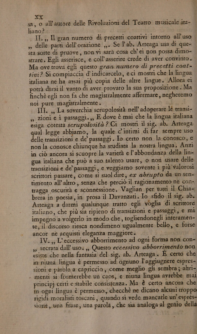 LI sa, 0 all'autore delle Rivoluzioni del Teatro musicale ata- liano? II,,, Il gran numero di precetti coattivi intorno all'uso ,» delle parti dell’orazione ,,. Se lab. Arteaga usa di que- sta sorte di pruove , non vi sarà cosa ch’ ei non possa dimo- strare. Egli asserisce, e coll’asserire crede di aver convinto. Ma ove trova egli questo gran numero di precetti coat- tivi? Si compiaccia d’ indicarcelo, eci mostri che la lingua italiana ne ha assai più copia delle altre lingue. Allora ei potrà darsi il vanto di aver provato la sua proposizione . Ma finchè egli non fa che magistralmente affermare, negheremo noi pure magistralmente. Ira III. ,, La soverchia scrupolosità nell’ adoperare lè transi- ,, zioni e i passaggi. ,; E dove è mai che la lingua italiana esiga cotesta scrupolosità ? Ci mostri il sig. ab. Arteaga qual legge abbiamo, la quale c’ intimi di far sempre uso delle transizioni e de’ passaggi . Io. certo non la-conosco, e non la conosce chiunque ha studiata la nostra lingua. Anzi in ciò ancora si scuopre la varietà e l'abbondanza della lin- gua italiana che può a suo talento usare, o non usare delle transizioni e de’ passaggi, e veggiamo sovente i più'walorosi. scrittori passare, come si suol dire; ex abrupto da un sen- timento all’altro, senza che perciò il ragionamento ne con- tragga oscurità e sconnessione. Vaglian per tutti il Chia- brera in poesia, in. prosa il Davanzati. Io sfido il sig. ab. Arteaga a darmi qualunque. tratto egli voglia di serittore italiano, che più sia ripieno di transizioni e passaggi, e mi impegno a volgerlo in modo che, togliendonegli interamen- te,-il discorso riesca nondimeno ugualmente bello, e. forse ancor ne acquisti eleganza maggiore. IV.,; L’eccessivo abborrimento ad ogni forma non con- ,, secrata dall'uso. ,, Questo eccessivo abborrimento non esiste che nella fantasia del sig. ab. Arteaga. E certo che in niuna lingua è permesso ad ognuno l'aggiugnere espres- sioni e pàrole a capriccio , come meglio gl sembra j; altri- menti si formerebbe un caos, e niuna lingua avrebbe. mal principj certi e stabile consistenza. Ma è certo ancora che in ogni lingua è permesso, checchè ne dicano alcuni troppo rigidi moralisti toscani, quando si vede mancarle un’ esprés- sioné una frase, una parola , che sia analoga al genio della