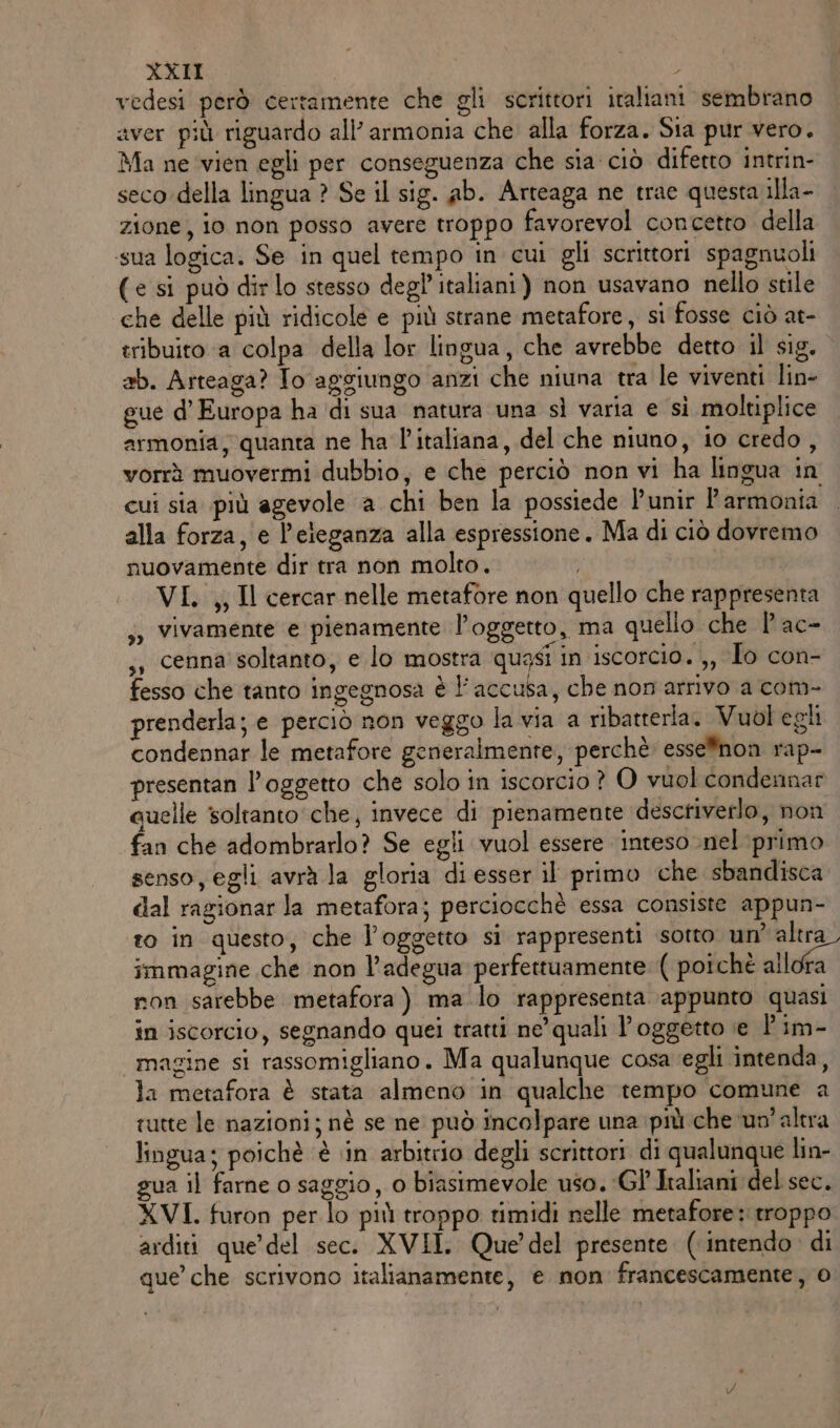 vedesi però certamente che gli scrittori italiani sembrano aver più riguardo all’ armonia che alla forza. Sia pur vero. Ma ne ‘vien egli per conseguenza che sia ciò difetto intrin- seco-della lingua ? Se il sig. ab. Arteaga ne trae questa illa- zione, io non posso avere troppo favorevol concetto della sua logica. Se in quel tempo in cui gli scrittori spagnuoli (e si può dirlo stesso degl’ italiani) non usavano nello stile che delle più ridicole e più strane metafore, si fosse ciò at- tribuito a colpa della lor lingua, che avrebbe detto il sig. ab. Arteaga? To aggiungo anzi che niuna tra le viventi line gue d'Europa ha di sua natura una sì varia e si moltiplice armonia, quanta ne ha l'italiana, del che niuno, io credo , vorrà muovermi dubbio, e che perciò non vi ha lingua in cui sia più agevole a chi ben la possiede l’unir Parmonia alla forza, e l’eieganza alla espressione. Ma di ciò dovremo nuovamente dir tra non molto. | VI, ,, Il cercar nelle metafore non quello che rappresenta ;, vivamente e pienamente l'oggetto, ma quello che | ac- ,, cenna soltanto, e lo mostra quasi in iscorcio. ,, To con- fesso che tanto ingegnosa è l'accusa, che non'arrivo a com- prenderla; e perciò non veggo la via a ribatterla. Vuol egli condennar le metafore generalmente, perchè esse®non rap- presentan l'oggetto che solo in iscorcio ? O vuol condennar quelle soltanto che, invece di pienamente descriverlo, non fan che adombrarlo? Se egli vuol essere inteso nel primo senso, egli avrà la gloria di esser il primo che sbandisca dal ragionar la metafora; perciocchè essa consiste appun- o in questo, che l'oggetto si rappresenti sotto un’ altra immagine che non l’adegua perfettuamente ( poichè allora non sarebbe metafora) ma lo rappresenta appunto quasi in iscorcio, segnando quei tratti ne’ quali l'oggetto e 'im- magine si rassomigliano. Ma qualunque cosa egli intenda, la metafora è stata almeno in qualche tempo comune a tutte le nazioni; nè se ne può incolpare una più che ‘un’altra lingua; poichè ‘è in arbitrio degli scrittori di qualunque lin- gua il farne o saggio, 0 biasimevole uso. Gl Italiani del sec. XVI. furon per.lo più troppo timidi nelle metafore: troppo arditi que’ del sec. XVII. Que del presente (intendo. di que’ che scrivono italianamente, e non francescamente, 0