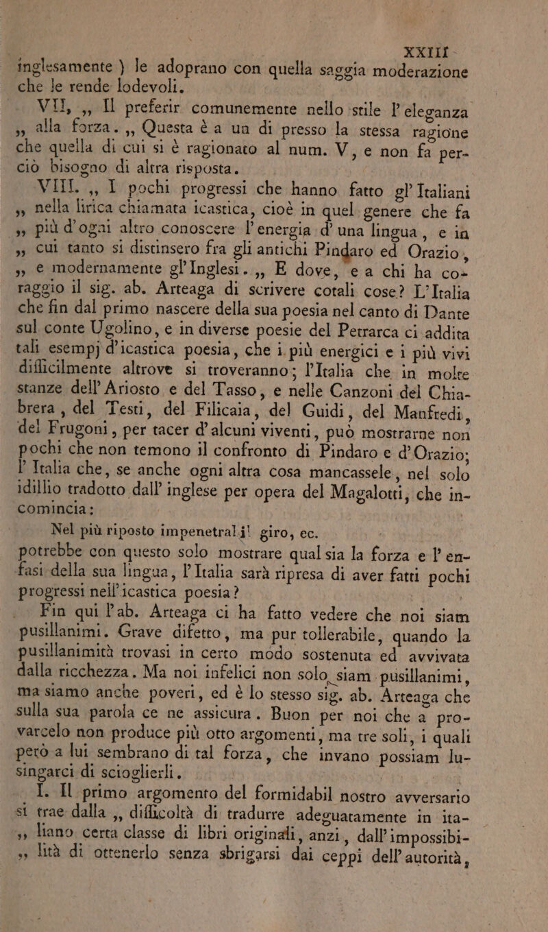 inglesamente ) le adoprano con quella saggia moderazione che le rende lodevoli. VII, ,, Il preferir comunemente nello istile 1 eleganza &gt;, alla forza.,, Questa è a un di presso la stessa ragione che quella di cui si è ragionato al num. V, e non fa per- ciò bisogno di altra risposta. VIIL ,, I pochi progressi che hanno fatto gl’ Italiani » nella lirica chiamata icastica, cioè in quel genere che fa 1» più d'ogai altro conoscere l'energia d’una lingua, e ia ’ Cui tanto si distinsero fra gli antichi Pindaro ed Orazio, &gt; e modernamente gl’Inglesi. ,, E dove, ea chi ha co- raggio il sig. ab. Arteaga di scrivere cotali cose? L’Iralia che fin dal primo nascere della sua poesia nel canto di Dante sul conte Ugolino, e in diverse poesie del Petrarca ci addita tali esemp) d’icastica poesia, che i. più energici e i più vivi diflicilmente altrove si troveranno; l’Italia che in molte stanze dell’ Ariosto e del Tasso , e nelle Canzoni del Chia- brera , del Testi, del Filicaia, del Guidi, del Manfredi, dei Frugoni, per tacer d’alcuni viventi, può mostrarne non pochi che non temono il confronto di Pindaro e d’ Orazio; P Italia che, se anche ogni altra cosa mancassele ; nel solo idillio tradotto dall inglese per opera del Magalotti, che in- comincia; | Nel più riposto impenetral.i! giro, ec. potrebbe con questo solo mostrare qual sia la forza e 1’ en- fasi della sua lingua, l’Italia sarà ripresa di aver fatti pochi progressi nell’icastica poesia? Fin qui lab. Arteaga ci ha fatto vedere che noi siam pusillanimi. Grave difetto, ma pur tollerabile, quando la pusillanimità trovasi in certo modo sostenuta ed avvivata dalla ricchezza. Ma noi infelici non solo siam pusillanimi, ma siamo anche poveri, ed è lo stesso sig. ab. Arteaga che sulla sua parola ce ne assicura. Buon per noi che a pro- varcelo non produce più otto argomenti, ma tre soli, i quali però a lui sembrano di tal forza, che invano possiam lu- singarci di scioglierli. | isp | I. Il primo argomento del formidabil nostro avversario si trae dalla ,, dificoltà di tradurre adeguatamente in ita- sy liano certa classe di libri originali, anzi, dall’impossibi- » lità di ottenerlo senza sbrigarsi dai ceppi dell’ autorità,