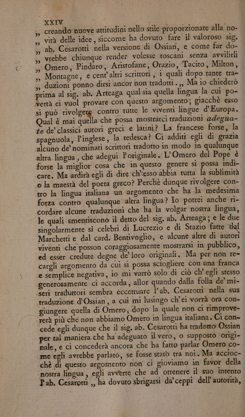 XKXIV creando nuove attitudini nello stile proporzionate alla no- vità delle idee, siccome ha dovuto fare il valoroso sig. ab, Cesarotti nella versione di Ossiari, e come far do- vrebbe chiunque render volesse toscani senza avvilirli Omero, Pindaro, Aristofane, Orazio, Tacito, Milton, Montagne, e cent’altri scrittori , 1 quali dopo tante tra- ,s duzioni ponno dirsi ancor non tradotti. ,, Ma io chiederò prima al sig. ab. Arteaga qual sia quella lingua la cui po- Vertà ci vuol provare con questo argomento; giacchè esso si può rig, contro tutte le viventi lingue d'Europa. Qual è mai quella che possa mostrarci traduzioni adegua- fe de classici autori greci e latini? La francese forse, la spagnuola, l’inglese, la tedesca? Ci additi egli di grazia alcuno de’ nominati scrittori tradotto in modò in qualunque altra lingua , che adegui È originale. L’Omero del Pope è forse la miglior cosa che in questo genere si possa indi- care. Ma ardirà egli di dire ‘ch’esso abbia tutta la sublimità o la maestà del poeta greco? Perchè dunque rivolgere con-. tro la lingua italiana un argomento che ha la medesima forza contro qualunque ‘altra lingua? Io potrei anche ri- cordare alcune traduzioni che ha la volgar nostra lingua, le quali smentiscono il detto del sig. ab. Arteaga; e le due singolarmente sì celebri di Lucrezio e di Stazio fatte tal Marchetti e dal card. Bentivoglio, e alcune altre di autori viventi che posson coraggiosamente mostrarsi in pubblico, ed esser credute degne de’ loro originali. Ma per non re- cargli argomento da cui si possa sciogliere con una franca e semplice negativa, io mi varrò solo di ciò ch'egli stesso generosamente ci accorda, allor quando dalla folla de’ mi- ‘seri traduttori sembra èccettuare lab. Cesarotti nella sua traduzione d’Ossian , a cui mi lusingo ch’ei vorrà ora con- giungere quella di Omero, dopo la quale non ci rimprove- rerà più che non abbiamo Omero in lingua italiana. Ci con- cede egli dunque che il sig. ab. Cesarotti ha tradotto’ Ossian per tal maniera che ha adeguato il vero, o supposto origi- nale, e ci concederà ancora che ha fatto parlar Omero co- me egli avrebbe parlato, se fosse stato tra noi. Ma accioc- chè di questo argomento non ci gioviamo in favor della nostra lingua, egli avverte che ad ottenere il suo intento Pab. Cesaretti ,, ha dovuto sbrigarsi da'ceppi dell’ autorità,