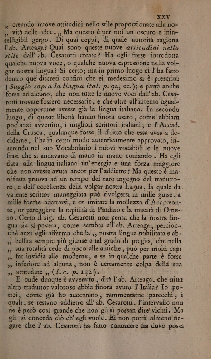 , creando nuove attitudini nello stile proporzionate alla no» ,, vità delle 1dee.,, Ma questo è per noi un oscuro e inin= telligibil gergo. Di qual ceppi, di quale autorità ragiona lab. Arteaga? Quai sono queste nuove attitudini nello stile dall’ ab. Cesarotti create? Ha egli forse introdotta qualche nuova voce, o qualche nuova espressione nella vol- gar nostra lingua? Sì certo; ma-in primo luogo ei l’ha fatto dentro que’ discreti confini che ei medesimo si è prescritti (Sazgio sopra la lingua ital. p. 94, ec.); € parrà anche forse ad alcuno, che non tutte le nuove voci dall’ab. Cesa- rotti trovate fossero necessarie, e che altre all'intento ugual- mente opportune avesse già la lingua italiana. In secondo luogo, di questa libertà hanno finora usato, come abbiam poc'anzi avvertito, i migliori scrittori italiani; e Î° Accad. della Crusca, qualunque fosse il diritto che essa avea a de- ciderne, l’hain certo modo autenticamente approvato, in- serendo nel suo Vocabolario i nuovi vocaboli e le nuove frasi che si andavano di mano in mano coniando . Ha egli data alla lingua italiana un’ energia e una forza maggiore che non avesse avuta ancor per l’addietro? Ma questo è ma- nifesta pruova ad un tempo del raro ingegno del tradutto- valente scrittor maneggiata può rivolgersi in mille guise, a mille forme adattarsi, e or imitare la mollezza d’ Anacreon- te, or pareggiare la rapidità di Pindaro e la maestà di Ome- ro. Certo il sig. ab. Cesarotti non pensa che la nostra lin» gua sia sì povera, come sembra all’ab. Arteaga; percioc- chè anzi egli afferma che la ,, nostra lingua nobilirata e ab- s» bellita sempre più giunse a tal grado di pregio, che nella ,) sua totalità cede di poco alle antiche , può per molti capi »» far invidia alle moderne, e se in qualche parte è forse ,» inferiore ad alcuna, non è certamente colpa della sua jp cattavodime 5, *(-T./c+ pu t92)e0 E onde dunque è avvenuto , dirà lab. Arteaga, che niun altro traduttor valoroso abbia finora avuto P Italia? Io po- trei, come già ho accennato, rammentatne parecchi, i ne è però così grande che non gli sì possan dire vicini. Ma gli si conceda ciò ch'egli vuole. Ei non potrà almeno fie- gare che Î ab. Cesarotti ha fatto conoscere fin dove possa