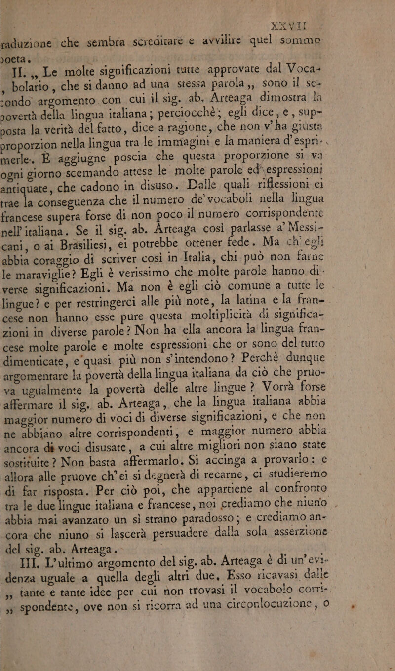raduzione che sembra screditare e avvilire quel sommo poeta è i -JI.,, Le molte significazioni tutte approvate dal Voca- , bolario, che si danno ad una stessa parola,, sono il se- condo argomento . con cui il sig. ab. Arteaga dimostra la povertà della lingua italiana ; perciocchè; egli dice, e, sup- posta la verità del fatto, dice a ragione, che non v° ha giusta proporzion nella lingua tra le immagini e la maniera d’espri.. merle. È aggiugne poscia che questa proporzione si va ogni giorno scemando attese le molte parole ed'\espressioni antiquate, che cadono in ‘disuso. Daile quali riflessioni ci trae la conseguenza che il numero de’ vocaboli nella lingua francese supera forse di non poco il numero corrispondente nell’ italiana. Se il sig. ab. Arteaga così parlasse a’ Messi- cani, 0 ai Brasiliesi, ei potrebbe ottener fede. Ma ch'egli abbia coraggio di scriver così in Italia, chi. può non farne le maraviglie? Egli è verissimo che molte parole hanno di verse significazioni. Ma non è egli ciò comune a tutte le lingue? e per restringerci alle più note, la latina e la fran- cese non hanno esse pure questa moltiplicità di significa- zioni in diverse parole? Non ha ella ancora la lingua fran- cese molte parole e molte espressioni che or sono del tutto dimenticate, e'quasi più non s'intendono? Perchè dunque argomentare la povertà della lingua italiana da ciò che pruo- va ugualmente la povertà delle altre lingue ? Vorrà forse affermare il sio. ab. Arteaga, che la lingua italiana abbia maggior numero di voci di diverse significazioni, e che non ne abbiano altre corrispondenti, e maggior numero abbia ancora dé voci disusate, a cui altre migliori non siano state sostituite ? Non basta affermarlo. Si accinga a provarlo: e allora alle pruove ch’ ei si degnerà di recarne, ci studieremo di far risposta. Per ciò poi, che appartiene al confronto tra le due lingue italiana e francese, noi crediamo che niuno . abbia mai avanzato un sì strano paradosso ; e crediamo an- cora che niuno si lascerà persuadere dalla sola asserzione. del sig. ab. Arteaga.- HIT, L'ultimo argomento del sig. ab. Arteaga è di un’evi- ‘denza uguale a quella degli altri due, Esso ricavasi dalle ,3 tante e tante idee per cui non trovasi il vocabolo corri. 33 spondente, ove non si ricorra ad una circonlocuzione, o