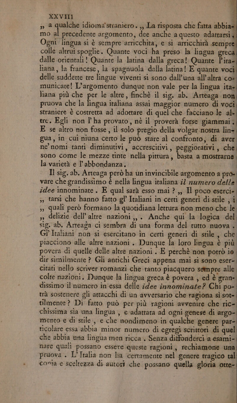» a qualche idiomastraniero . ;, La risposta che fatta abbia» mo al precedente argomento, dee anche a questo adattarsi «| Ogni lingua si è sempre arricchita, e si arricchirà sempre colle altrui spoglie. Quante voci ha preso la lingua greca. dalle orientali! Quante la latina dalla greca! Quante Fica liana, la francese, la spagnuola dalla latina! E quante voci. delle suddette tre lingue viventi si sono dall’una all'altra co». municate! L'argomento dunque non vale per la lingua ita=| liana più che per le altre, finchè il sig. ab. Arteaga non; pruova che la lingua italiana assai maggior numero di voci, straniere è costretta ad adottare di quel che facciano le al-. tre. Egli non l’ha provato, né il proverà forse giammai. E se altro non fosse, il solo pregio della volgar nostra lin». gua, in cui niuna certo le può stare al confronto, di aver. ne nomi tanti diminutivi, accrescitivi, peggiorativi, che. sono come le mezze tinte nella pittura, basta a mostrarne | la varietà e l'abbondanza. | | Il sig. ab. Arteaga però ha un invincibile argomento a pro» vare che grandissimo è nella lingua italiana il numero delle idee innominate . E qual sarà esso mai ? ,, Il poco eserci» ;, tarsi che hanno fatto gl Italiani in certi generi di stile ji, ,, quali però formano la quotidiana lettura non meno che le. », delizie dell’altre nazioni ,,. Anche qui la logica del sig. ab. Arteaga ci sembra di una forma del tutto nuova . Gi Italiani non si esercitano in certi generi di stile, che. piacciono alle ‘altre nazioni . Dunque la loro lingua è più povera di quelle delle altre nazioni. E perchè non potrò io. dir similmente ? Gli antichi Greci appena mai si sono eser-. citati nello scriver romanzi che tanto piacquero sempre alle. colte nazioni. Dunque la lingua greca è povera , ed è gran». dissimo il numero in essa delle idee innominate? Chi po- trà sostenere gli attacchi di un avversario che ragiona sì sot-| tilmente? Di fatto può per più ragioni avvenire che ric= chissima sia una lingua , e ‘adattata ad ogni genere di «tg0n) mento e di stile , e che nondimeno in qualche genere par-. icolare essa abbia minor numero di egregi scrittori. di quel che abbia una lingua men ricca. Senza diffonderci a esami- nare quali possano essere queste ragioni, rechiamone una pruova . L'Italia non ha certamente nel genere tragico tal conta e sceltezza di autori che possano quella gloria otte-