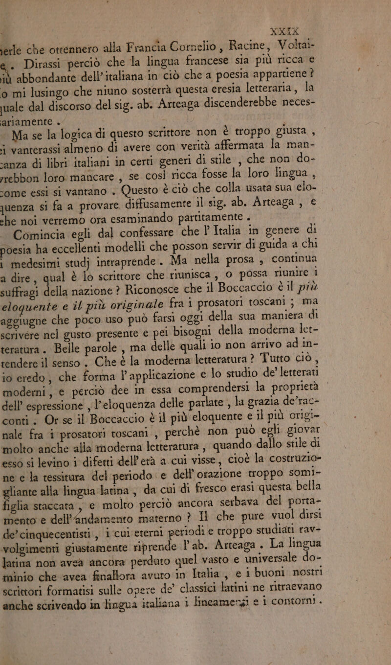 NXEX jerle che ottennero alla Francia Cornelio , Racine, Voltai- . Dirassi perciò che la lingua francese sia più ricca e n abbondante dell’italiana in ciò che a poesia appartiene ? o mi lusingo che niuno sosterrà questa eresia letteraria, la quale dal discorso del sig. ab. Arteaga discenderebbe neces- ariamente . Ma se la logica di questo scrittore non è troppo giusta , vanterassi almeno di avere con verità affermata la man- sanza di libri italiani in certi generi di stile , che non do- rrebbon loro mancare , se così ricca fosse la loro lingua , ‘ome essi si vantano . Questo è ciò che colla usata sua elo- quenza si fa a provare. diffusamente il sig. ab. Arteaga , € che noi verremo ora esaminando partitamente . Comincia egli dal confessare che l Italia in genere di poesia ha eccellenti modelli che posson servir di guida a chi i medesimi stud} intraprende. Ma nella prosa , continua a dire, qual è lo scrittore che riunisca, O possa riunire i suffragi della nazione ? Riconosce che il Boccaccio è il più eloquente e il più originale fra i prosatori toscani ; ma aggiugne che poco uso può farsi oggi della sua maniera di scrivere nel gusto presente € pei bisogni della moderna let- teratura. Belle parole , ma delle quali io non arrivo ad in- rendere il senso. Che è la moderna letteratura ? Tutto ciò , io credo, che forma l'applicazione e lo studio de? letterati moderni, e perciò dee in essa comprendersi la proprietà dell’ espressione , l’eloquenza delle parlate , la grazia de’rac- conti; Or se il Boccaccio è il più eloquente e il più origi- nale fra i prosatori toscani , perchè non può egli giovar molto anche alia moderna letteratura , quando dallo stile di esso si levino i difetti dell’erà a cui visse, cioè la costruzio- ne e la tessitura del periodo e dell’orazione troppo somI- gliante alla lingua larina , da cui di fresco erasi questa bella figlia staccata , e molto perciò ancora serbava del porta- mento e dell’Andamento materno ? Il che pure vuol dirsi de’cinquecentisti , i cui eterni periodi e troppo studiati rav- volgimenti giustamente riprende l'ab. Arteaga . La lingua latina non avsà ancora perduto quel vasto e universale do- tninio che ‘avea finallora avuro in Italia, e i buoni. nostri scrittori formatisi sulle opere de’ classici latini ne ritraevano