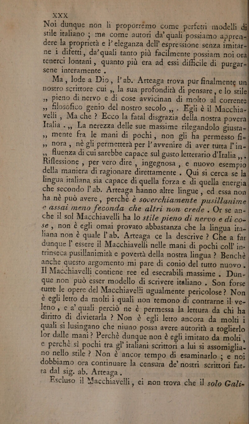 Noi dunque non li proporremo come perfetii modelli | stile italiano ; ma come autori da’ quali possiamo appren= dere la proprietà e l'eleganza dell’ espressione senza imitar= ne 1 difetti, da’quali tanto più facilmente possiam noi orà tenerci lontani, quanto più era ad essi difficile di purgar= sene interamente . 85 Ma, lode a Dio, lab. Arteaga trova pur finalmente un nostro scrittore cui ,, la sua profondità di pensare , e lo stile sy pieno di nervo e di cose avvicinan di molto al corrente »» filosofico genio del nostro secolo ,; . Egli è il Macchia- veili, Ma che ? Ecco la fatal disgrazia della nostra povera Italia .,, La nerezza delle sue massime rilegandolo giusta- », mente fra le mani di pochi, non gli ha permesso fi- ,», nora, nè gli permetterà per l'avvenire di aver tutta l’in- ,, fluenza di cui sarebbe capace sul gusto letterario d’Italia ,,. Riflessione , per vero dire , ingegnosa , e nuovo esempio della maniera di ragionare direttamente . Qui si cerca se la lingua italiana sia capace di quella forza e di quella energia, che secondo lab. Arteaga hanno altre lingue , ed essa non ha nè può avere, perchè è socerchiamente pusillanime e assat meno feconda che altri non crede . Or se an- . che il sol Macchiavelli ha lo stile pieno di nervo e di co-. se, non è egli omai provato abbastanza che la lingua ita- | liana non è quale l’ab. Arteaga ce la descrive ? Che a far. dunque l essere il Macchiavelli nelle mani di pochi coll in-. trinseca pusillanimità e povertà della nostra lingua ? Benchè anche questo argomento mi pare di conio del tutto nuovo . Il Macchiavelli contiene ree ed esecrabili massime . Dun- que non può esser modello di scrivere italiano . Son forse. tuere le opere del Macchiavelli ugualmente pericolose? Non | è egli letto da molti i quali non temono di contrarne il ve- | leno , e a' quali perciò ne è permessa la lettura da chi ha | | | diritto di divietarla ? Non è egli letto ancora da molti i quali si lusingano che niuno possa avere autorità a toglierlo lor dalle mani? Perchè dunque non è egli imitato da molti, e perchè sì pochi tra gl’ italiani scrittori a lui si assomiglia- no nello stile ? Non è ancor tempo di esaminarlo ; e noi dobbiamo ora continuare la censura de’ nostri scrittori fat. ta dal sig. ab. Arteaga. Escluso il Macchiavelli, ei non trova che il solo Gali-