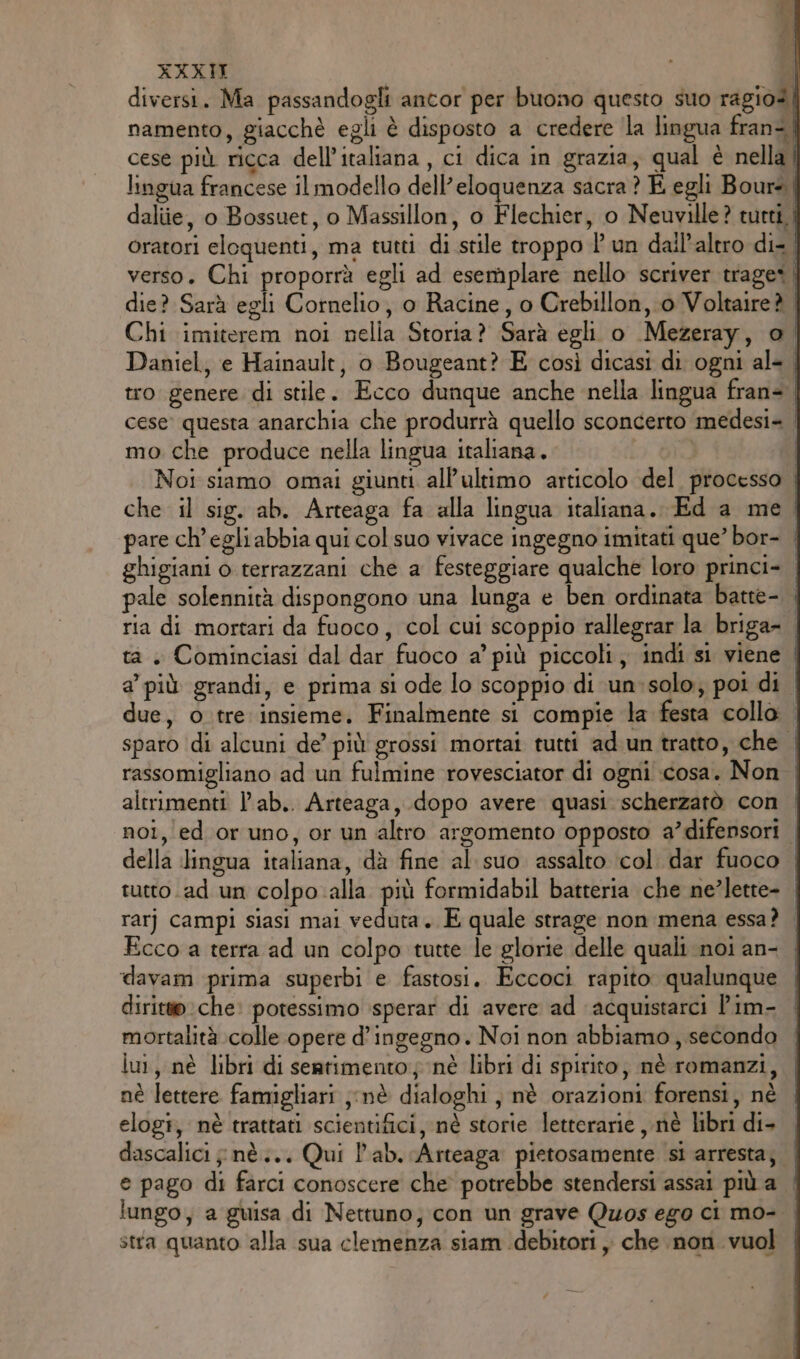 cese più ricca dell’italiana . ci dica in grazia, qual è nella P  } pria j mo che produce nella lingua italiana. pale solennità dispongono una lunga e ben ordinata batte- altrimenti l’ab.. Arteaga, dopo avere quasi scherzatò con tutto ad un colpo alla più formidabil batteria che ne?lette- Ecco a terra ad un colpo tutte le glorie delle quali noi an- davam prima superbi e fastosi. Eccoci rapito. qualunque mortalità colle opere d’ingegno. Noi non abbiamo, secondo lu, nè libri di searimento;; nè libri di spirito; nè romanzi, nè lettere famigliari ;;nè dialoghi, nè orazioni forensi, nè elogi, nè trattati scientifici, nè storie letterarie , nè libri di- e pago di farci conoscere che potrebbe stendersi assai più a stra quanto alla sua clemenza siam debitori , che nori vuol