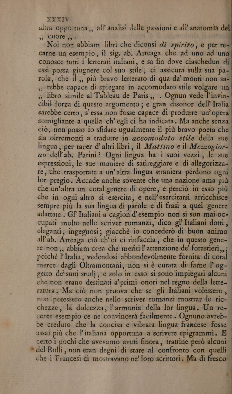 alira oppo.tuna,, all’analisi delle passioni e all'anatomia del ,; cuore }} è ae Noi non abbiam libri che diconsi di spirito, e per re+. | carne un esempio, il sig. ab. Arteaga che ‘ad uno ad uno conosce tutti i letterati italiani, e sa fin dove ciaschedun di essi possa giugnere col suo stile, ci assicura sulla sua pa- rola, che il,, più bravo letterato di qua da’ monti non sa- ,, rebbe capace di spiegare in accomodato stile volgare un ;» libro simile al Tableau de Paris,, . Ognun vede l'invin-| cibil forza di questo argomento ; e gran disonor dell’ Italia sarebbe certo, s' essa non fosse capace di produrre un’opera somigliante a quella ch’ egli ci ha indicata. Ma anche senza | CIÒ, non posso io sfidare ugualmente il più bravo poeta che sia ‘oltremonti a tradurre in accomodato stile della sue lingua, per tacer d’altri.libri, il Mattino e il Mezzogior- no dell’ab. Parini? Ogni lingua ha i suoi vezzi, le sue espressioni, le sue maniere di satireggiare e di allegorizza- | re, che trasportate a un’altra lingua straniera perdono ogni | lor pregio. Accade anche sovente che una nazione ama più | che un’altra un cotal genere di opére, e perciò in esso più | che ‘in ogni altro si esercita, e nell’esercitarsi arricchisce | sempre più la sua lingua di parole e di frasi a quel genere adattate . GL Italiani a cagion d'esempio non si son mai.oc- | cupati molto nello scriver romanzi, dico gl Italiani dotti, eleganti; ingegnosi; giacchè io concederò di buon animo all’ab. Arteaga ciò ch’ei ci rinfaccia, che in questo gene-. re non,, abbiam cosa che meriti l’attenzione de’ forastieri,,; poichè l'Italia, vedendosi abbondevolmente fornita di coral | merce dagli Oltramontani, non si è curata di-farne l'og- | getto de’ suoi studj, e solo in esso si sono impiegati alcuni che non erano destinati a’primi ‘onori nel regno della lette- | ratura. Ma. ciò non pruova che se! gli Italiani volessero, | non potessero anche nello scriver romanzi mostrar de ric- chezze, la dolcezza, l'armonia della lor lingua, Un re- I cente esempio ce ne convincerà facilmente. Ognuno avreb- | be creduto che la concisa e ivibrata lingua francese fosse | assai più che l'italiana opportuna a scrivere epigrammi. E certo i pochi che avevamo avuti finora, trattine però alcuni | * del Rolli, non eran degni di'stare al confronto con quelli | che i Francesi ci mostravano ne loro scrittori. Ma di fresco °