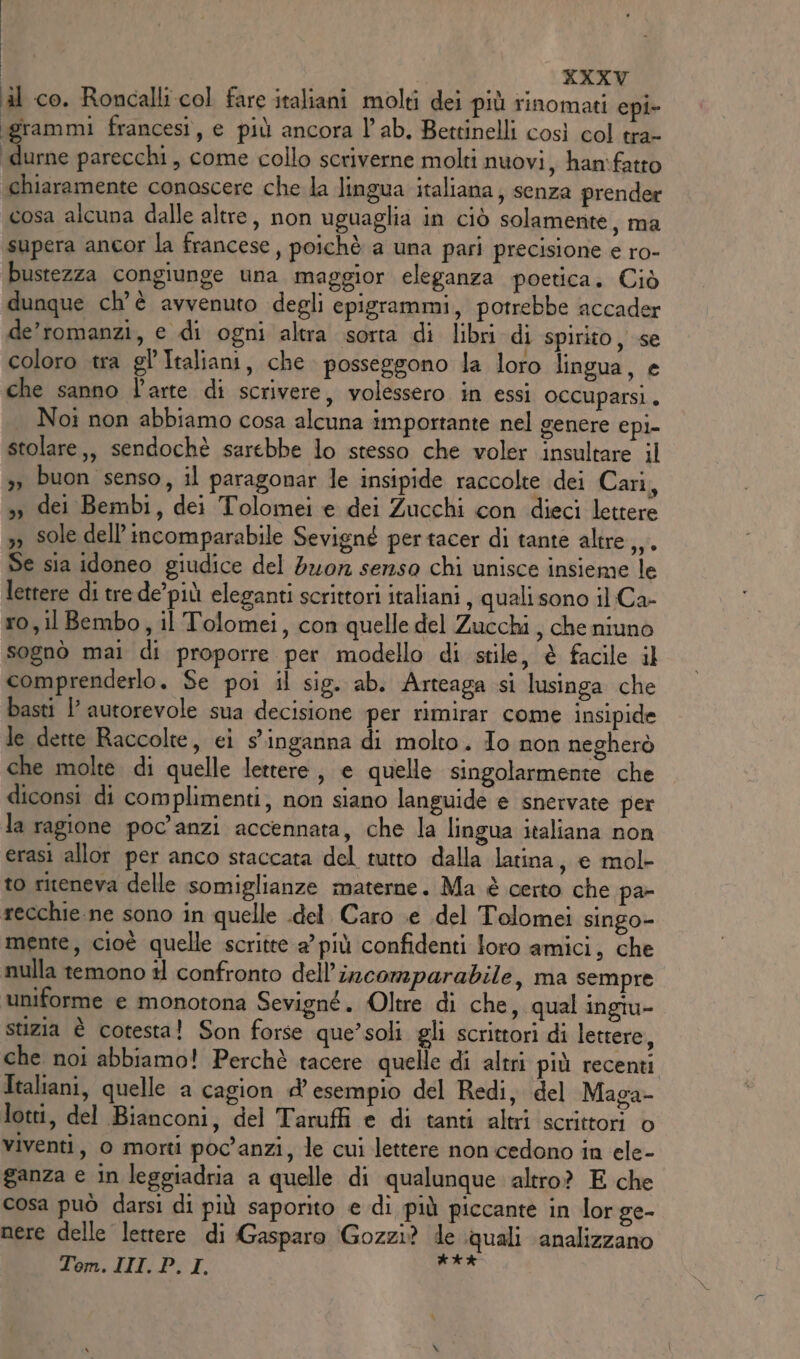 KXXV il co. Roncalli.col fare italiani molti dei più rinomati epi- igrammi francesi, e più ancora lab. Bettinelli così col tra- ‘durne parecchi, come collo scriverne molti nuovi, han'fatto chiaramente conoscere che la lingua italiana; senza prender cosa alcuna dalle altre, non uguaglia in ciò solamente, ma supera ancor la francese, poichè a una pari precisione e ro- bustezza congiunge una maggior eleganza poetica. Ciò dunque ch'è avvenuto degli epigrammi, potrebbe accader de’romanzi, e di ogni altra sorta di libri di spirito, se coloro tra gl'Italiani, che posseggono la loro lingua, e che sanno l'arte di scrivere, volessero in essi occuparsi. Noi non abbiamo cosa alcuna importante nel genere epi- stolare,, sendochè sarebbe lo stesso che voler insultare il 3» buon senso, il paragonar le insipide raccolte dei Cari, », dei Bembi, dei Tolomei e dei Zucchi con dieci lettere &gt;, sole dell’incomparabile Sevigné pertacer di tante altre, Se sia idoneo giudice del dor serzso chi unisce insieme le lettere di tre de’più eleganti scrittori italiani , quali sono il Ca- ro, il Bembo, il Tolomei, con quelle del Zucchi , che niuno sognò mai di proporre per modello di stile, è facile il comprenderlo. Se poi il sig. ab. Arteaga si lusinga che basti l’ autorevole sua decisione per rimirar come insipide le dette Raccolte, ei s’inganna di molto. Io non negherò che molte di quelle lettere, e quelle singolarmente che diconsi di complimenti, non siano languide e snervate per la ragione poc'anzi accennata, che la lingua italiana non erasi allor per anco staccata del tutto dalla latina, e mol- to riteneva delle somiglianze materne. Ma è certo che pa- recchie.ne sono in quelle .del Caro e del Tolomei singo- mente, cioè quelle scritte a’ più confidenti loro amici, che nulla temono il confronto dell’incomparabile, ma sempre uniforme e monotona Sevigné. Oltre di che, qual ingiu- stizia è cotesta! Son forse que’soli gli scrittori di lettere, che noi abbiamo! Perchè tacere quelle di altri più recenti Italiani, quelle a cagion d'esempio del Redi, del Maga- lotti, del Bianconi, del Taruffi e di tanti altri scrittori © viventi, 0 morti poc'anzi, le cui lettere non cedono in ele- ganza e in leggiadria a quelle di qualunque altro? E che cosa può darsi di più saporito e di più piccante in lor ge- nere delle lettere di Gasparo Gozzi? de quali analizzano Tom. III. P.I. #4