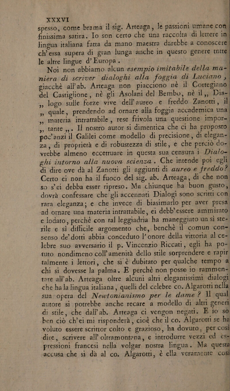 spesso, come brama il sig. Arteaga, le passioni umane con | finissima satira. Io son certo che una raccolta di lettere in lingua italiana fatta da mano maestra darebbe a conoscere ch’essa supera di gran lunga anche in questo genere tutte. le altre lingue d’ Europa . Noi non abbiamo alcun esempio imitabile della ma- | niera di scriver dialoghi alla foggia di Luciano si giacchè all’ab. Arteaga non piacciono né il Cortegiano. del Castiglione, nè gli Asolani del Bembo, nè il,, Dia- logo sulle forze vive dell’aureo e freddo Zanotti, il quale, prendendo ad ornare alla foggia accademica una materia intrattabile , rese frivola una questione impor- ,s tante ,,. Il nostro autor si dimentica che ci ha proposto . poc'anzi il Galilei come modello di precisione, di elegan- I 3) za, di proprietà e di robustezza di stile, e che perciò do-. vrebbe almeno eccetruare in questa sua censura i Dia/o= ghi intorno alla nuova scienza . Che intende poi egli. di dire ove dà al Zanotti gli aggiunti di aureo e freddo? Certo ci non ha il fuoco del sig. ab. Arteaga, di che non so sei debba esser ripreso. Ma chiunque ha buon gusto, dovrà confessare che gli accennati Dialogi sono scritti con rara eleganza; e che invece di biasimarlo per aver presa; ‘ad ornare una materia intrattabile, ei debb’ essere ammirato e lodato, perchè con tal leggiadria ha maneggiato un sì ste- rile e sì difficile argomento che, benchè il comun con- senso de’ dotti abbia conceduto l’ onore della vittoria al ce-. lebre suo avversario il p. Vincenzio Riccati, egli ha po- tuto nondimeno coll’amenità dello stile sorprendere e rapir talmente i lettori, che si è dubitato per qualche tempo a chi si dovesse la palma. E perchè non posse io rammen- tore all’ab. Arteaga oltre alcuni altri elegantissimi dialogi che ha la lingua italiana, quelli del celebre co. Algarotti nella sua opera del Newtonianismo per le dame ? 1l qual utore si potrebbe anche recare a modello di altri generi di stile, che dall’ab. Arteaga ci vengon negati. E io so ben ciò ch’ei mi risponderà, cioè che il co. Algarotti se ha voluto essere scrittor colto e grazioso, ha dovuto, per così dire, scrivere all’oltramontena, e introdurre vezzi ed ese pressioni francesi nella volgar nostra lingua. Ma questa accusa che si dà al co. Algarotti, è ella veramente così
