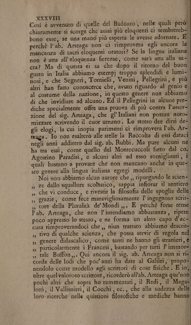 Così è avvenuto di quelle del Badoaro , nelle quali però! chiaramente si scorge che assai più eloquenti ci sembrereb- bono esse, se una mano più esperta le avesse adornate. perchè lab. Arteaga non ci rimprovera egli ancora la mancanza di sacri eloquenti oratori? Se la lingua italiana | non è atta all’eloquenza forense, come sarà atta alla sa- cra? Ma di questa ei sa che dopo il ritorno del buon | susto in Italia abbiamo esempj troppo splendidi e lumi- nosi, e che Segneri, Tornielli, Venini, Pellegrini, e più altri han fatto conoscerce che, avuto riguardo al genio € al costume della nazione, in questo genere non abbiamo di che invidiare ad alcuno. Ed il Pellegrini in alcune pre- diche specialmente offre una pruova di più contra P'asser- zione del sig. Arteaga, che. gl’ Italiani non possan noto- mizzare scrivendo il cuor umano. Lo stesso dee dirsi de- gli elogi, la cui inopia parimenti ci rimprovera lab. Ar-. reaga. To non esalterò alle stelle la Raccolta di essi dataci negli anni addietro dal sig. ab. Rubbi. Ma pure alcuni ne, ha tra essi, come quello del Montecuccoli fatto dal co. Agostino Paradisi, e alcuni altri ad esso somiglianti, i quali bastano a provare ché non mancano anche in ques. sto genere alla lingua italiana egregi modelli. î. Noi rion abbiamo alcun autore che ,, ripurgando le scien- | ze dallo squallore scolastico, sappia infiorar il sentiero ,» che vi conduce, e rivestir la filosofia delle spoglie delle ,, grazie, come fece maravigliosamente ’ ingegnoso scrit-. ,, tore della Pluralità de’ Mondi,,. E perchè forse teme P ab. Arteaga, che non l’intendiamo abbastanza, ripete poco appresso lo stesso, e rie forma un altro capo d’ac-. cusa rimproverandoci che ,, niun trattato abbiamo descrit= ,, tivo di qualche scienza, che possa servir di regola nel. ;, genere didascalico, come tanti ne hanno gli strameri, e ;, particolarmente i Francesi, bastando per tutti ?' immor=. ;, tale Buffon,,. Qui ancora il sig. ab. Arteaga non si ri-, corda delle lodi che poc'anzi ha date al Galilei, propo- nendolo come modello agli scrittoti di cose fisiche . E io, oltre quelvaloroso scrittore, ricorderò all’ab. Arteaga que’non pochi altri che sopra ho rammentati, il Redi, il Maga lotti, il Vallisnieri, il Cocchi, ec., che alla sodezza delle loro-ricerche nelle quistioni filosofiche e mediche hanno 39 Î