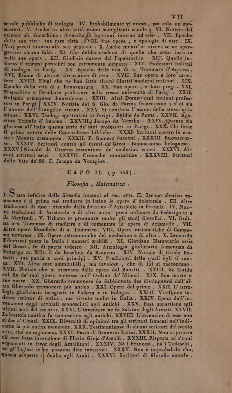 scuole pubbliche di teologia . TV. Probabilmente vi erano , ma solo ne’ ma- masteri. V. Anche in altre città erano somiglianti scuole 3 VI. Notizie del celebre ab. Gioachimo : diversità @i opinioni intorno ad esso . VII. Epoche della sua vita: sue rare virtù .7#VIIL. Sue opere , e apologia di esse . IX. { Varj pareri intorno alle sue profezie . X. Anche mentr’ ei viveva se ne spar- gevano alcune false. XI Che debba credersi di quelle che sono inserite Melle sue opere . XII. Giudizio datone dal Papebrochio . XIII. Quelle in- torno a’ romani pontefici sori certamente supposte . XIV. Professori italiani di teologia in Parigi . XV. Epoche della vita di s. Tommaso d’ Aquino . XVI. Esame di alcune circostanze di essa . XVII. Sue opere e loro carat- tere . XVIII. Elogi che ne han fatto alcuni illustri moderni scrittori . XIX. Epoche della vita di s. Bonaventura . XX. Sue opere , e loro pregi. XXI, Prepositivo e Desiderio professori nella stessa università di Parigi . XXII. Rolando cremonese domenicano . XXIII, Altii Domenicani italiani profes sori in Parigi XXIV. Notizie del b. Gio. da Parma francescano ; s’ ei sia ? autore dell’'Evangelio eterno . XXV. Si continua 1’ esame della stessa qui- ‘stione. XXVI. Teologi agostiniani in Parigi. Egidio da Roma. XXVII. Age- stino Trionfo d’ Ancona . XXVIIIy Jacopo da Viterbo . XXIX. Quanto sia ‘gloriosa all’ Italia questa serie de’ sùoi professori in Parigi. XXX. Chi fosse il primo autore delle Concordanze bibliche . XXXI. Scrittori contro le ere- sie : Moneta cremonese. XXXII. F. Rainero Sacconi . XXXHI. Buonaccor- so. XXXIV. Scrittori contro gli errori de’ Greci : Buonaccorso bolognese. KXXV.Ì Niccolò da Otranto sostenitore de’ medesimi errori. XXXVI. Al- cuni scrittori sacri . XXXVII. Cronache monastiche . XXXVIII. Scrittori delle Vite de’ SS. F. Jacopo da Voragine . CAPO IL (p 188). Filosofia , Matematica . I = infelice della filosofia innanzi al sec. xrr1. II. Jacopo cherico ve. meziano è il primo nel tradurre in latino le opere d’ Aristotele . III. Altre traduzioni di esse : vicende della dottrina d’ Aristotele in Francia . IV. Nuo- ve traduzioni di Aristotele e di altri autori greci ordinate da Federigo 11 @ da Manfredi. V. Urbano 1v promuove molto gli studj filosofici . VI. Ordi- ma as. Tommaso di tradurre e di comentare le’ opere di Aristotele . VII. Altre opere filosofiche di s. Tommaso. VIII. Opere matematiche di Campa- mo novarese . IX. Opere astronomiche del medesimo e di altri. X. Leonardo Fibonacci porta in Italia i numeri arabigi . XI. Giordano Nemorario ossia del Bosco , fu di patria tedesco . XII. Astrologia giudiciaria fomentata da Federigo 1r. XIII. E da Ezzelino da Romano . XIV. Notizie di Guido Bo- matti, sua patria e suoi principj\ XV. Predizioni dele quali egli si van ta. XVI. Altre cose ammirabili , ma favolose , che di lui si raccontano. XVII. Notizie che si ricavano dalle opere del Bonatti . XVIII. Se Guido sul fin de’ suoi giorni entrasse nell’ Ordine de’ Minori. XIX. Sua morte e sue opere . XX. Gherardo cremonese da Sabbioneta dee distinguersi dall’ al- ‘tro Gherardo cremonese più antico . XXI. Opere del primo . XXII. L’astro- logia giudiciaria insegnata in Padova e in Bologna . XXIII. Vitellione te- esco scrittor di ottica , ma vissuto molto in Italia . XXIV. Epoca dell’in- venzione degli occhiali sconosciuti agli antichi . XXV. Essa appartiene agli ultimi anni del sec.xrt1. XXVI. L’inventore ne fu Salvino degli Armati. XXVII. La bussola nautica fu sconosciuta agli antichi. XXVIII L'invenzion di essa non ‘si dee a’ Cinesi. XXIX. Diversità di opinioni tra gli scrittori francesi nell’indi- ‘carne la più antica menzione. XXX. Testimonianze di alcuni scrittori del secolo xtr1, che ne ragionano. XXXI. Passo di Brunetto Latini. XXXII. Non si pruova ‘ch’ essa fosse invenzione di Flavio Gioja d'’Amalfi. XXXIII. Risposta ad alcuni argomenti in favor degli Amalfitani . XXXIV. Nè i Francesi, nè'i Tedeschi, nè gl’Inglesi se he possono dire inventori. XXXV. Non è improbabile che. Questa scoperta sj debba agli Arabi, XXXVI, Scrittori di filosofia morale ,
