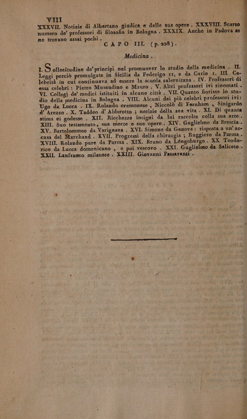 YXXVII. Notizie di Albertano giudice e delle sue opere . XXXVIII. Scarso |. numero de’ professori di filosofia in Bologna . XXXIX. Anche in Padova se | ne trovano assai pochi . i CAPO III (p. 208). Medicina . L S ollecitudine de’ principi nel promuover lo studio della medicina . IL Leggi perciò promulgate in Sicilia da Federigo rr, e da Carlo 1. IIL Ce- lebrità in cui continuava ad essere la scuola salernitana . IV. Professori di essa celebri : Pietro Musandino e Mauro . V. Altri professori ivi rinomati . VI. Collegj de’ medici istituiti in alcune città , VII. Quanto fiorisse lo stu- dio della medicina in Bologna ‘ VITE. Alcuni dei più celebri professori ivi: Ugo da Lucca . IX. Rolando cremonese , Niccolò di Fernham , Sinigardo .d’ Arezzo . X. Taddeo d’ Alderotto ; notizie della sua vita. XI. Di quante stima ei godesse . XII. Ricchezze insigni da lui raccolte colla sua ‘arte. XIII. Suo testamento, sua morte e sue opere. XIV. Guglielmo da Brescia. XV. Bartolommeo da Varignana . XVI. Simone da Genova : risposta. a un’ ac» cusa del Marchand . XVII. Progressi della chirurgia ; Ruggiero da Parma. XVISI. Rolando pure da Parma. XIX. Bruno da Léngoburgo. XX. Teodo- rico da Lucca domenicano , e poi vescovo . XXI. Guglielmo da Saliceto. + XXXII Lanfranco milanese : XXIII. Giovanni Passavanti:. i