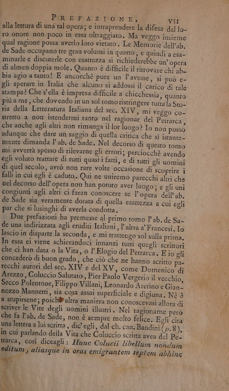 \ PURIEGFI AZ DON Ei VII alla lettura di una tal opera; e intraprendere la difesa del lo- ro onore non poco in essa oltraggiato. Ma veggo insieme qual ragione possa averlo loro vietaro. Le Memorie dell’ab. de Sade occupano tre gran volumi in quarto, e quindi a esa- minarle e discuterle con esattezza si richiederebbe un’opera di almen doppia mole, Quanto è difficile il ritrovare chi ab_ bia agio a tanto! E ancorché pure un Pavesse, si può e- gli sperare in Italia che alcuno s1 addossi il carico di tale stampa? Che S'ella è impresa difficile a chicchessia, quanto più a me, che dovendo in un sol tomo ristringere tuttala Sto- ria della Letteratura Italiana del sec. XIV, mi veggo co- stretto a non istendermi tanto nel ragionar del Petrarca, che anche agli altri non rimanga il lor luogo? To non posso adunque che dare un saggio di quella critica che sì Istante- mente dimanda l’ ab. de Sade. Nel decorso di questo tomo mi avverrà spesso di rilevarne gli errori; perciocchè avendo egli voluto trattare di tutti quasii fatti, e di tutti gli uomini di quel secolo, avrò non rare volte occasione di scoprire i falli in cui egli è caduto. Qui ne-uniremo parecchi altri che nel decorso dell’opera non han potuto aver luogo; e gli uni congiunti agli altri ci faran conoscere se l’opera dell’ab. de Sade sia veramente dotata di quella esattezza a cui egli par che si lusinghi di averla condotta. Due prefazioni ha premesse al primo tomo lab. de Sa- de una indirizzata agli eruditi Italiani , l'altra a’ Francesi. To lascio in disparte la seconda, e mi trattengo sol sulla prima. In essa ei viene schierandoci innanzi tutti quegli scrittori che ci han data o la Vita,-o l’ Elogio del Petrarca. E iò gli concederò di buon grado, che ciò che ne hanno scritto pa- recchi autori del sec. XIV e del XV, come Domenico di Arezzo, Coluccio Salutato,, Pier Paolo Vergerio il vecchio, Secco Polentone, Filippo Villani, Leonardo Aretino è Gian- nozzo Mannetti, sia cosa assai superficiale e digiuna. Nè è a stupirsene; poich@? altra maniera non conoscevasi allora di scriver le Vite degli uomini illustri. Nel ragionarne però che fa lab. de Sade, non è sempre molto felice. Egli cita una lettera a lui scritta, dic” egli, dal ch. can. Bandini (Pao, in cui parlando della Vita che Coluccio scritta avea del Pe- trarca, così diceagli: Hunc Colucii libellum nondum editum, aliasque în oras emigrantem septem abhine vr i.) . mis # n