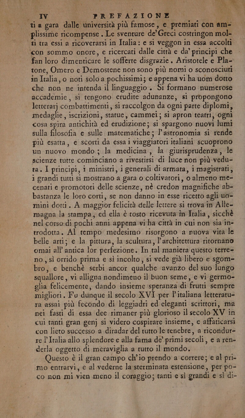 I | PREFAZIONE ‘con sommo onore, e ricercati dalle città e da’ principi che fan loro dimenticare le sofferte disgrazie. Aristotele e Pla-. tone, Omero e Demostene non sono più nomi o sconosciuti in Italia, o noti solo a pochissimi; e appena vi ha uom dotto che non ne intenda il linguaggio . Si formano numerose accademie, sì tengono erudite adunanze; si propongono letterarj combattimenti, si raccolgon da ogni parte diplomi, medaglie, iscrizioni, statue, cammei; si apron teatri, ogni cosa spira antichità ed erudizione; si spargono nuovi lumi sulla filosofia e sulle. matematiche ; l'astronomia si rende più esatta, e scorti da essa i viaggiatori italiani scuoprono un nuovo mondo ; la medicina, la giurisprudenza, le scienze tutte cominciano a rivestirsi di luce non più-vedu- ta. I principi, 1 ministri, i generali di armata, i magistrati, i grandi tutti si mostrano a gara o coltivatori, o almeno me- cenati e promotori delle scienze, nè credon magnifiche ab- bastanza le loro corti, se non danno in esse ricetto agli uo- mini dotti. A maggior felicità delle lettere si trova in Alle- magna la stampa, ed ella è tosto ricevuta în Italia, sicchè nel corso:-di pochi anni appena vi ha città in cui non sia'in- trodotta. Al tempo medesimo risorgono a nuova vita le belle arti; e la pittura, la scultura, l'architettura ritornano omai all’ antica lor perfezione. In tal maniera questo terre- no, sì orrido prima e sì incolto, si vede già libero e sgom» bro, e benchè serbi ancor qualche ‘avanzo del suo lungo squallore, vi alligna nondimeno il buon seme, e vi germo- glia felicemente, dando insieme speranza di frutti sempre migliori. Fu dunque il secolo XVI per l'italiana letteratu- ra assai più fecondo di leggiadri ed eleganti scrittori, ma nei fasti di essa dee rimaner più glorioso il secolo XV in cui tanti gran genj si videro cospirare insieme, e affaticarsi con lieto successo a diradar del tutto le'tenebre, a ricondur- re l’Italia allo splendore e alla fama de’ primi secoli, e a ren- derla oggetto di meraviglia a tutto il mondo. Questo è il gran campo ch'io prendo a correre; e al pri- mo entrarvi, e al vederne la-sterminata estensione, per po- co non mi vien meno il coraggio; tanti e sì grandi e sì di-