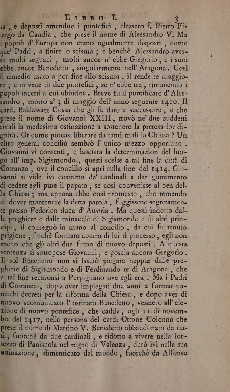 se Gibm'o: E. Ri; sa ,,® deposti amendue i pontefici , elessero f. Pietro Fi- largo da. Candia , che prese il nome di Alessandro V. Ma i popoli d’ Europa non erano ugualmente disposti , come que’ Padri, a finire lo scisma ; e benchè Alessandro aves- se molti seguaci , molti ancor-n° ebbe Gregorio, e i suoi: ebbe ancor Benedetto , singolarmente nell’ Aragona. Così il rimedio usato a por fine allo scisma, il rendette maggio- re ; e in vece di due pontefici, se n’ ebbe tre., rimanendo i popoli incerti a cui ubbidire . Breve fu.il pontificato d’ Ales- sandro , morto a’ 3 di maggio dell’ anno seguente 1410..It card. Baldassare Cossa che gli fu dato a successore, e che prese il nome di Giovanni XXIII, trovò ne’ due suddetti rivali la medesima ostinazione a sostenere la pretesa lor di- gnità . Or come poteasi liberare da-tanti. mali la Chiesa ? Un. altro general conciliò sembrò 1° unico mezzo. opportuno . Giovanni vi consenti, e lasciata Ja -determinazion del luo- go all’ imp. Sigismondo., questi scelse a.tal fine la città di Costanza , ove il concilio si apri sulla-fine del 1414. Gio- vanni si vide ivi costretto da’ cardinali a dar giuramento di cedere egli pure il papato , se così convenisse al ben del- la Chiesa ; ma.appena.ebbe così promesso , che temendo. di dover mantenere la detta parola., fuggissene segretamen= te presso Federico duca d’ Austria. Ma questi indotto dal- le preghiere e dalle minaccie di Sigismondo e di altri prin- cipi, il consegnò in mano al concilio , da cui fu tenuto. prigione , finchè formato contro di lui il processo, egli non meno .che gli altri due furon di nuovo. deposti . A questa sentenza si sottopose Giovanni, e poscia ancora Gregorio . Il sol Benedetto non si lasciò piegare neppur dalle pre- ghiere di Sigismondo e. di Ferdinando re di Aragona , che a tal fine recaronsi.a Perpignano ove egli era.. Ma i Padri di Costanza, dopo.aver impiegati due anni a formar pa- recchi decreti per la riforma della Chiesa., e dopo aver di nuovo scomunicato | ostinato. Benedetto, vennero all’ ele zione di nuovo pontefice, che cadde, agli 11. di-novem= bre del 1417, nella persona del card. Ottone Colonna che prese il nome di Martino V. Benedetto abbandonato da tut= ti, fuorchè da due cardinali ; e ridotto-a: vivere nella for- tezza di Paniscola nel regno di Valenza, durò ivi nella sua de. i SA estinazione, dimenticato dal mondo, fuorchè da Alfonso