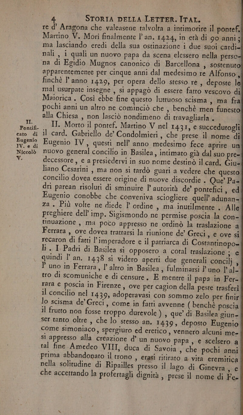 Pontifi- cato. di Eugenio IV. e di Niccolò V. STORIA DELLA LETTER. ITAT. | re d’ Aragona che valeasene talvolta a intimorire il pontef.. Martino V. Morì finalmente l'an. 1424, in età di 90 anni si ma lasciando eredi della sua ostinazione i due suoi cardi= nali , i quali un nuovo papa da scena elessero nella perse na di Egidio Mugnos canonico di Barcellona , sostenuto! apparentemente per cinque anni dal medesimo re Alfonso,| finchè l’anno 1429, per opera dello stesso ré , deposte le mal usurpate insegne , si appagò di essere fatto vescovo dii Maiorica . Così ebbe fine questo luttuoso scisma , ta fral pochi anni un altro ne cominciò che, benchè men funesto! alla Chiesa , non lasciò nondimeno di travagliarla . IT. Motto il pontef. Martino V nel 1431, e succedutogli: il card. Gabriello de’ Condolmieri , che prese il nome di Eugenio IV, questi nell’anno medesimo fece aprire uni nuovo general concilio in Basilea, intimato già dal suo pre= decessore , e a presiedervi in suo nome destinò il card. Giu: liano Cesarini, ma non si tardò guari a vedere che questo! concilio dovea essere origine di nuove discordie . Que’ Pa-| dri parean risoluti di sminuire 1 autorità de’ pontefici, ed Eugenio conobbe che conveniva sciogliere quell’ adunan-| za. Più volte ne diede l ordine, ma inutilmente . Alle. preghiere dell’ imp. Sigismondo ne permise poscia la con-| tinuazione , ma poco appresso ne ordinò la traslazione al Ferrara , ove dovea trattarsi la riunione de’ Greci , e ovesi recaron di fatti l’imperadore e il patriarca di Costantinopo= li . I Padri di Basilea si opposero a cotal traslazione ; e | quindi l'an. 1438 si videro aperti due generali concilj , P uno in Ferrara, l’altro in Basilea , fulminarsi l'uno |’ al-! tro di scomuniche e di censure. E mentre il papa in Fer-, rara e poscia in Firenze, ove per cagion della peste trasferì. il concilio nel 1439, adoperavasi con sommo zelo per finir | lo scisma de’ Greci, come in fatti avvenne ( benchè poscia | Il frutto non fosse troppo durevole ) , que’ di Basilea giun- | ser tanto oltre , che lo stesso an. 1439, deposto Eugenio | come simoniaco, spergiuro ed eretico , vennero alcuni me-| si appresso alla creazione d’ un nuovo papa, e scelsero al tal fine Amedeo VIII, duca di Savoia , che pochi anni! prima abbandonato il trono , erasi ritirato a vita eremirica | nella solitudine di Ripailles presso il lago di Ginevra, e che accettando la profertagli dignità , prese il nome di Fe! |