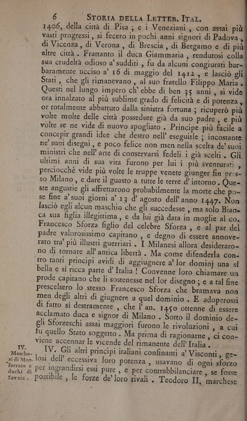 Maiche- ferrato e duchi di Savoia « 6 STORIA DELLA LeTTER. ITAL. È 1406, della città di Pisa ; e i Veneziani, con assai più. vasti progressi, si fecero in pochi anni signori di Padova | di Vicenza, di Verona , di Brescia, di Bergamo: e di piùl altre città. Frattanto il duca Giammaria , rendutosi colla| sua crudeltà odioso a’ sudditi ., fu da alcuni congiurati bar= | baramente ucciso a” 16 di maggio del 1412, e lasciò gli | Stati, che gli rimanevano, al suo ‘fratello Filippo Maria + | Questi nel lungo impero ch’ ebbe di ben 35 anni, si vide) ora innalzato al più sublime grado di felicità e di potenza, | or totalmente abbattuto dalla sinistra fortuna ; ricuperò più. volte molte delle città possedute già da suo padre, e più | volte se ne vide di nuovo spogliato . Principe più facile a | concepir grandi idee che destro nell’ eseguirle ; incostante. ne’ suoi disegni, e poco felice non men nella scelta de suoi ministri che nell’ arte di conservarsi fedeli i già scelti. Gli | ultimi anni di sua vita furono per lui i più sventurati ,| perciocchè vide più volte le truppe venete giunger fin pres- | ste angustie gli affretrarono probabilmente la morte che po Francesco Sforza figlio del celebre Sforza , e al par del padre valorosissimo capitano , € degno di essere annove- rato tra’ più illustri guerriari . I Milanesi allora desideraro- no di tornare all’ antica libertà . Ma come difenderla con- tro tanti principi avidi di aggiugnere a lor dominj una sl bella e sì ricca parte d’ Italia! Convenne loro chiamare un prescelsero lo stesso Francesco Sforza che bramava non men degli altri di giugnere a quel dominio . E adoperossi di fatto sì destramente , che l'an. 1450 ottenne di essere acclamato duca e signor di Milano . Sotto il dominio de- gli Sforzeschi assai maggiori furono le rivoluzioni , a cui fu quello Stato soggetto . Ma prima di ragionarne , ci con- viene accennar le vicende del rimanente dell’ Italia . | IV. Gli altri principi italiani confinanti &amp;° Visconti, ge- losi dell’ eccessiva loro potenza , usavano di ogni sforzo per ingrandirsi essi pure , e per contrabbilanciare , Se fosse possibile , le forze de’ loro rivali &gt; Teodoro II, marchese n