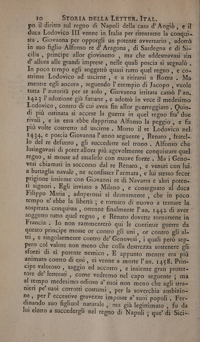 po. il diritto sul regno di Napoli della casa d’ Angiò, e il duca Lodovico III venne in Italia per ritentarne la-conquia. sta, Giovanna per opporgli un potente avversario , adottò in suo figlio Alfonso re d’ Aragona, di Sardegna e di Si- cilta , principe allor giovinetto , ma che addestravasi sin d’ allora alle grandi imprese , nelle quali poscia si segnalò . In poco tempo egli soggettò quasi tutto quel regno , e co- strinse Lodovico ad uscirne, e ‘a ritirarsi a Roma . Ma. mentre egli ancora, seguendo l’ esempio di Jacopo , vuole tutta l’ autorità per se solo, Giovanna irritata cassò l'an. 1423 l'adozione già fattane , e adottò in vece il medesimo Lodovico , contro di cui avea fin allor guerreggiato . Quin- di più ostinata si accese la guerra in quel regno fra’ due. rivali, e in essa ebbe dapprima Alfonso la peggio , e fu. più volte costretto ad uscirne. Morto il re Lodovico nel: 1434, e poscia Giovanna l'anno seguente , Renato , fratel-. lo del re defunto , gli succedette nel trono . Alfonso che. lusingavasi di poter allora più. agevolmente conquistare quel. regno ,, si mosse ad assalirlo con nuove forze. Ma i Geno- ves chiamati in soccorso dal re Renato., e venuti con lui, a battaglia navale, ne sconfisser l’ armata. e lui stesso fecer. prigione insieme con Giovanni re di Navarra e altri poten-. ti signori. Egli inviato a Milano , e consegnato al duca. Filippo Maria , adoperossi sì destramente , che in poco. tempo n° ebbe la libertà ; e tornato di nuovo a tentare la. sospirata. conquista , ottenne finalmente l’ an. 1442 di aver soggetto tutto. quel regno , e Renato dovette tornarsene in Francia. Io non rammenterò qui le continue guerre da questo principe mosse or contro gli uni, or contro gli al- tri, e singolarmente contro de’ Genovesi , 1 quali però sep-. pero col valore non meno che colla destrezza sostenere gli. sforzi di. sì potente nemico . E appunto mentre era più animato contro di essi, ei venne a morte l'an. 1458. Prin- cipe valoroso , saggio ed accorto , € insieme gran protet=. tore de” letterati, come vedremo nel capo seguente ; ma al tempo medesimo odioso a suoi non meno che agli stra- rijeri pe’ suoi corrotti costumi , per la soverchia ambizio- ne, perl eccessive gravezze imposte a’ suoi popoli. Fer- dinando suo figliuol naturale, ma già legittimato , fu da lui eletto a succedergli nel regno di Napoli ; que’ di Sici-.