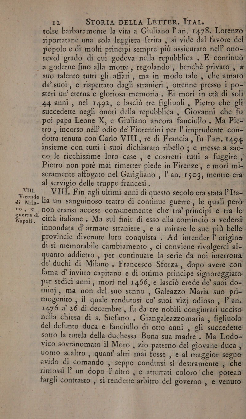 tolse barbaramente la vita a Giuliano l'an. 1478. Lorenzo. riportatane una sola leggiera ferita , si vide dal favore del’ popolo e di molti principi sempre più-assicurato nell’ ono-. revol grado di cut godeva nella repubblica. E continuò VIII. Vicende di Mila- no, € guerra di Napoli . suo talento tutti gli affari, ma in modo tale , che amato da’ suoi, e rispettato dagli stranieri, ottenne presso i po- steri un’ eterna e gloriosa memoria. Ei morì in età di soli succedette negli onori della repubblica , Giovanni che fu poi papa Leone X, e Giuliano ancora fanciullo . Ma Pie- tro, incorso nell’ odio de’ Fiorentini per l’ imprudente con- dotta tenuta con Carlo VIII, re di Francia, fu l’an. 1494 insieme con tutti i suoi dichiarato ribello ; e messe a sac- co le ricchissime loro case , e costretti tutti a fuggire ,' Pietro non potè mai rimerter piede in Firenze, e morì mi- seramente affogato nel Garigliano , l'an. 1503, mentre: era al servigio delle truppe francesi. a VIII. Fin agli ultimi anni di questo secolo'era stata 'Ita- lia un sanguinoso teatro di continue guerre, le quali però non eransi accese comunemente che tra’ principi e tra le città italiane . Ma sul finir di esso ella cominciò a vedersi innondata d’ armate straniere , e a mirare le sue più belle. provincie divenute loro conquista . Ad intender l’ origine di sì memorabile cambiamento , ci conviene rivolgerci al- quanto addietro ., per continuare la serie da noi interrotta de’ duchi di Milano . Francesco Sforza, dopo avere con fama d’ invito capitano e di ottimo principe signoreggiato per sedici anni, morì nel 1466, e lasciò erede de’ suoi do- min}, ma non del suo senno , Galeazzo Maria ‘suo pri- mogenito , il quale rendutosi co’ suoi vizj odioso, lan. 1476 a’ 26 di decembre, fu da tre nobili congiurati ucciso: nella chiesa di s. Stefano . Giangaleazzomaria , figliuolo del defunto duca e fanciullo di otto anni , gli succedette sotto la tutela della duchessa Bona sua madre. Ma Lodo- vico sovranomato il Moro , zio paterno del giovane duca , uomo scaltro , quant’ altri mai fosse , e al maggior segno avido di comando , seppe condursi sì destramente ; che rimossi È un dopo l'altro , e atterrati coloro ‘che potean fargli contrasto , si rendette arbitro del governo , e venuto