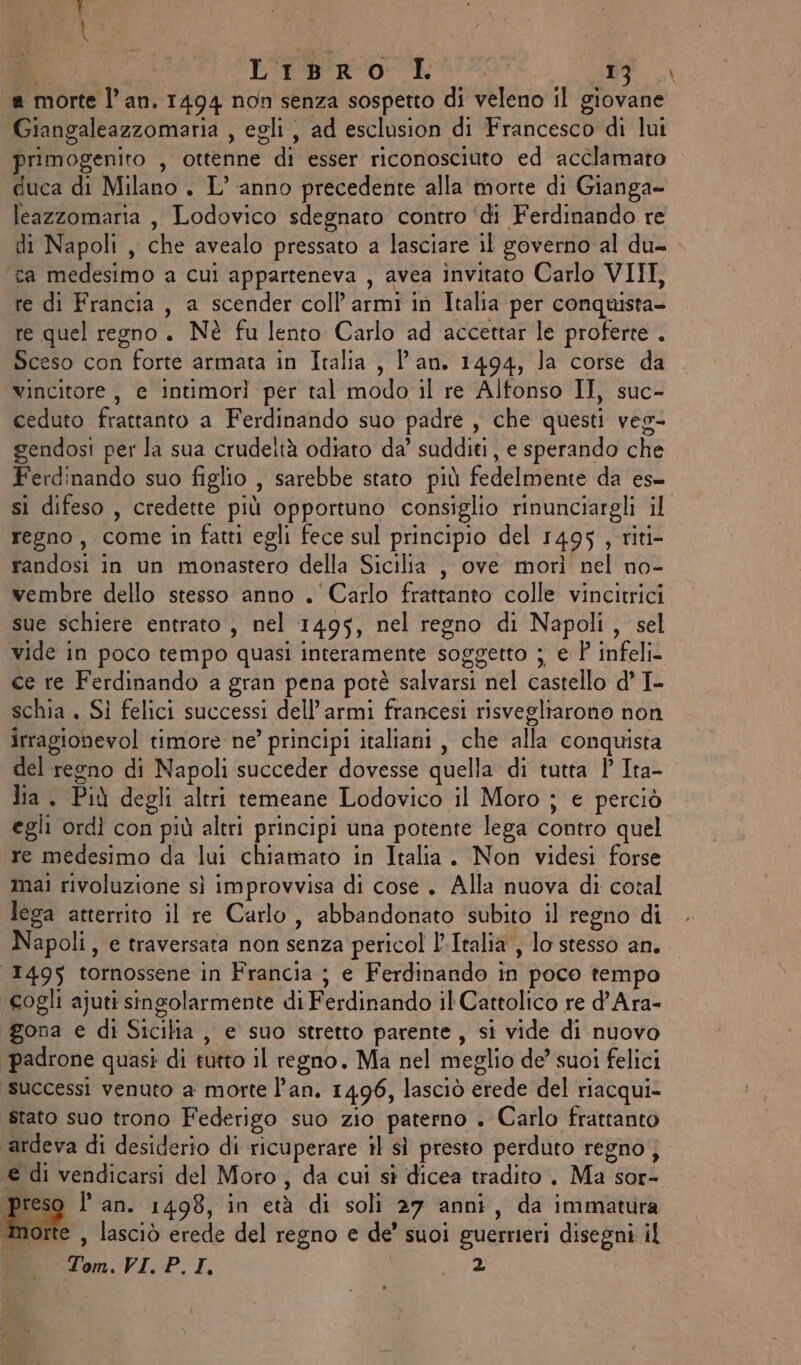 Ù dat PI be a Mai  SE LiBro I MUTE, 9. a morte l’an. 1494 non senza sospetto di veleno il giovane Giangaleazzomaria , egli, ad esclusion di Francesco di lui primogenito , ottenne di esser riconosciuto ed acclamato duca di Milano. L’anno precedente alla morte di Gianga- leazzomaria, Lodovico sdegnato contro ‘di Ferdinando re di Napoli , che avealo pressato a lasciare il governo al du= ca medesimo a cui apparteneva , avea invitato Carlo VIII, re di Francia , a scender coll’ armi in Italia per conquista- re quel regno. Nè fu lento Carlo ad accettar le proferte . Sceso con forte armata in Italia , l'an. 1494, la corse da vincitore, e intimorì per tal modo il re Alfonso II, suc- ceduto frattanto a Ferdinando suo padre , che questi veg- gendosi per la sua crudeltà odiato da’ sudditi , e sperando che Ferdinando suo figlio , sarebbe stato più fedelmente da es- si difeso , credette più opportuno consiglio rinunciargli il regno, come in fatti egli fece sul principio del 1495, riti- randosi in un monastero della Sicilia , ove morì nel no- wembre dello stesso anno . Carlo frattanto colle vincitrici sue schiere entrato , nel 1495, nel regno di Napoli, sel vide in poco tempo quasi interamente soggetto ; e P infeli- ce re Ferdinando a gran pena potè salvarsi nel castello d’ I- schia . SI felici successi dell’armi francesi risvegliarono non irragionevol timore ne’ principi italiani, che alla conquista del regno di Napoli succeder dovesse quella di tutta P Ita- lia. Più degli altri temeane Lodovico il Moro ; e perciò egli ordì con più altri principi una potente lega contro quel re medesimo da lui chiamato in Italia. Non videsi forse mai rivoluzione sì improvvisa di cose. Alla nuova di cotal lega atterrito il re Carlo, abbandonato subito il regno di Napoli, e traversata non senza pericol l’Italia , lo stesso an. 1495 tornossene in Francia ; e Ferdinando in poco tempo eogli ajuti singolarmente di Ferdinando il Cattolico re d’Ara- gona e di Sicilia, e suo stretto parente, si vide di nuovo padrone quasi di tutto il regno. Ma nel meglio de’ suoi felici successi venuto a morte l'an. 14,96, lasciò erede del riacqui- stato suo trono Federigo suo zio paterno . Carlo frattanto ardeva di desiderio di ricuperare il sì presto perduto regno, e di vendicarsi del Moro, da cui si dicea tradito . Ma sor- preso l’ an. 1498, in età di soli 27 anni, da immatura orte , lasciò erede del regno e de’ suoi guerrieri disegni il dem. VI. P.I, . »