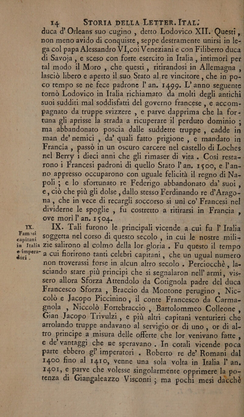 duca d’ Orleans suo cugino , detto Lodovico XII. Questi, non meno avido di conquiste, seppe destramente unirsi in le- ga col papa Alessandro VI,coi Veneziani e con Filiberto duca. di Savoja , e sceso con forte esercito in Italia, intimorì per tal modo il Moro , che questi, ritirandosi in Allemagna , lasciò libero e aperto il suo Stato al.re vincitore , che in po-. co tempo se ne fece padrone |’ an. 1499. L’anno seguente tornò Lodovico in Italia richiamato da molti degli antichi suoi sudditi mal soddisfatti del governo francese ,.e accom- pagnato da truppe svizzere , e parve dapprima che la for- tuna gli aprisse la strada a ricuperare il perduto dominio ; ma abbandonato poscia dalle suddette truppe, cadde in man de’ nemici , da’ quali fatto prigione , e mandato in Francia, passò in un oscuro carcere nel castello di Loches nel Berry i dieci anni che gli rimaser di vita. Così resta-. rono 1 Francesi padroni di quello Stato l'an. 1500, e l’an-. no appresso occuparono con uguale felicità il regno di Na- poli ; e lo sfortunato re Federigo abbandonato da’ suoi , e, ciò che più gli dolse , dallo stesso Ferdinando re d’Arago- na, che in vece di recargli soccorso si unì co’ Francesi nel dividerne le spoglie , fu costretto a ritirarsi. in Francia ove morì l’ an. 1504. tx. IX. Tali furono le principali vicende a.cui fu 1 Italia pa soggetta nel corso di questo secolo , in cui le nostre mili+ in Italia zie salirono al colmo della lor gloria . Fu questo il tempo Sarre a cui fiorirono tanti celebri capitani, che un ugual numero non troverassi forse in alcun altro secolo . Perciocchè, la sciando stare .più principi che si segnalaron nell’armi, vis- sero allora Sforza Attendolo da Cotignola padre del duca Francesco Sforza , Braccio da Montone perugino , Nic- colò e Jacopo Piccinino, il conte Francesco da Carma- gnola , Niccolò Fortebraccio , Bartolommeo Colleone , Gian Jacopo Trivulzi, e più altri capitani venturieri che arrolando truppe andavano al servigio or di uno, or di al- tro principe a misura delle offerte che lor venivano fatte , e de vantaggi che ne speravano . In cotali vicende poca parte ebbero gl imperatori . Roberto re de’ Romani dal 1400 fino al 1410, venne una sola volta in Italia l'an. 1401, e parve che volesse singolarmente opprimere la po- tenza di Giangaleazzo Visconti ; ma pochi mesi dacchè &gt;
