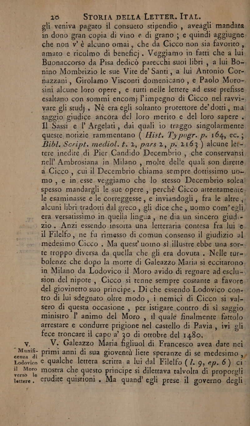 gli veniva pagato il consueto stipendio , aveagli mandata. in dono gran copia di vino e di grano ; e quindi aggiugne; che non v'è alcuno omai, che da Cicco non sia favorito, amaro e ricolmo di beneficj. Veggiamo in fatti che a lui Buonaccorso da Pisa dedicò parecchi suoi libri, a lui Box. nino Mombrizio le sue Vite de’ Santi, a lui Antonio Cor- nazzani, Girolamo Visconti domenicano , e Paolo Moro- sini alcune loro opere, e tutti nelle lettere ad esse prefisse. esaltano con sommi encom) l'impegno di Cicco nel ravvi-, vare gli studj., Nè era egli soltanto protettore de’ dotti, ma saggio; giudice ancora del loro merito. e del loro sapere . Il Sassi e 1 Argelati, dai quali io traggo singolarmente queste, notizie rammentano ( Hisf. 7°y pogr. p. 164, ec.; Bibl. Script. mediol. t. 2, pars 2, pi 2163) alcune let- tere inedite .di Pier Candido Decembrio , .che conservansi nell’ Ambrosiana in Milano, molte delle quali son dirette a.Cicco, cui il Decembrio chiama sempre dottissimo uo. « mo, e in.esse. vezgiamo che lo stesso Decembrio soleal ‘ spesso mandargli le sue-opere , perchè Cicco attentamente». le esaminasse .e le correggesse, e inviandogli,, fra le ‘altre ,. alcuni libri tradotti dal greco, gli dice che, uomo com?egli,. era. versatissimo in quella lingua, ne dia un sincero giudi- &gt;. zio Anzi essendo insorta una letteraria contesa fra lui ‘e, il Filelfo, ne fu rimesso di comun consenso il giudizio al medesimo Cicco . Ma quest uomo sì illustre ebbe una sor-. te troppo diversa da quella che gli era dovuta. Nelle tur-, bolenze che dopo la morte di Galeazzo Maria si eccitarono. in Milano da Lodovico il Moro avido di regnare ad esclu- sion del nipote, Cicco si tenne sempre costante a favore. del giovinetto suo principe. Di che essendo Lodovico con- | tro di lui sdegnato oltre modo, i nemici di Cicco si val- sero di questa occasione , per istigare contro di sì saggio ministro P animo del Moro , il quale finalmente. fattolo arrestare e condurre prigione nel castello di Pavia, ivi gli fece troncare il capo a’ 30 di ottobre del 1480, | MY: V. Galeazzo Maria figliuol di. Francesco avea date nei Pla primi anni di sua gioventù liete speranze di se medesimo sy Lodovico € qualche lettera scritta. a lui dal Filelfo (2. 9, ep.6) ci- il Moro mostra che questo principe si dilettava talvolta di proporgli verso le . SANTE } . - lettere. ©rudite quistioni . Ma quand’ egli prese il governo degli. po