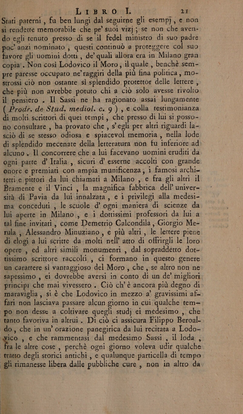 Stati paterni, fu ben lungi dal seguirne gli esempj, e non si rendette memorabile (che pe’ suoi vizj; se non che aven- do egli tenuto presso di se il fedel ministro di suo padre poc'anzi nominato , questi continuò a proteggere col suo favore gli uomini dotti, de’ quali allora era in Milano gran. copia . Non così Lodovico il Moro, il quale , benchè sem- pre paresse occupato ne’ raggiri della più fina politica , mo- strossi ciò non ostante sì splendido protettor delle lettere , che più non avrebbe potuto chi a ciò solo avesse rivolto. il pensiero . Il Sassi ne ha ragionato assai lungamente ( Prodr. de Stud. mediol. c. 9), e colla testimonianza di molti scrittori di quei tempi, che presso di lui si posso- no consultare , ha provato che , s egli per altri riguardi la- sciò di se stesso odiosa e spiacevol memoria, nella lode di splendido mecenate della letteratura non fu inferiore ad alcuno. Il concorrere che a lui facevano uomini eruditi da ogni parte d’ Italia., sicuri d’ esserne accolti con grande onore € premiati con ampia munificenza ; i famosi archi» tetti.e pittori da lui chiamati a Milano , e fra gli altri il Bramente e il Vinci, la magnifica fabbrica dell’ univer- sità di Pavia da lui innalzata, e i privilegi alla medesi- ma conceduti , le scuole d’ ogni maniera di scienze da lui aperte in Milano, e i dottissimi professori da lui a tal fine invitati, come Demetrio Calcondila , Giorgio Me- rula , Alessandro Minuziano, e più altri, le lettere piene di elogi a lui scritte da molti nell’ atto di offrirgli le loro opere, ed altri simili monumenri, dal sopraddetto dot- tissimo scrittore raccolti , ci formano in questo genere un carattere sì vantaggioso del Moro, che, se altro non ne sapessimo , ei dovrebbe aversi in conto di un de’ migliori principi che mai vivessero . Ciò ch’ è ancora più degno di maraviglia, si è che Lodovico in mezzo a’ gravissimi af po non desse a coltivare quegli studj ei medesimo ,. che tanto favoriva in altrui. Di ciò ci assicura Filippo Beroal= do, che in un’ orazione panegirica da lui recitata a Lodo- ra le altre cose, perchè ogni giorno voleva udir qualche ia